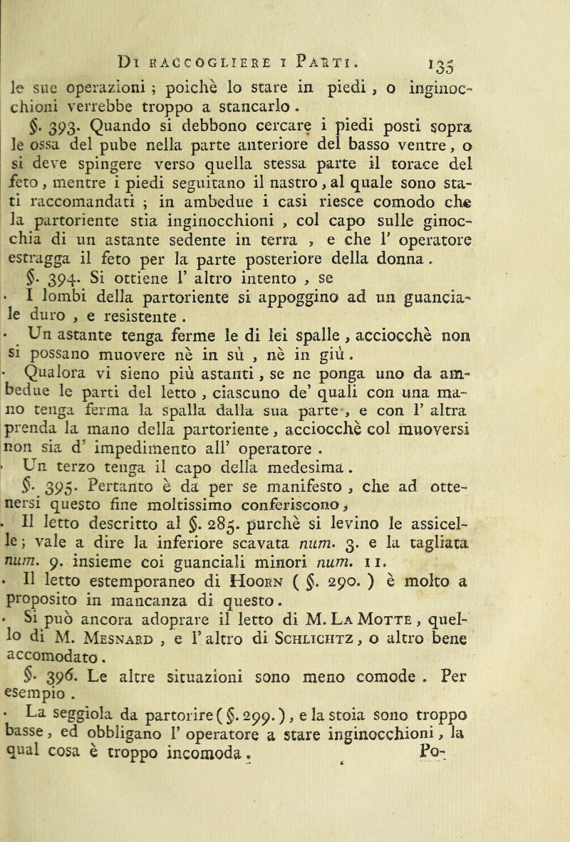 le sue operazioni ; poiché lo stare in piedi , o inginoc- chioni verrebbe troppo a stancarlo. §. 393. Quando si debbono cercare i piedi posti sopra le ossa del pube nella parte anteriore del basso ventre, o si deve spingere verso quella stessa parte il torace del feto, mentre i piedi seguitano il nastro, al quale sono sta- ti raccomandati ; in ambedue i casi riesce comodo ch^ la partoriente stia inginocchioni , col capo sulle ginoc- chia di un astante sedente in terra , e che Y operatore estragga il feto per la parte posteriore della donna. §. 394. Si ottiene Y altro intento > se • I lombi della partoriente si appoggino ad un guancia- le duro , e resistente . • Un astante tenga ferme le di lei spalle , acciocché non si possano muovere nè in sù , nè in giù » • Qualora vi sieno più astanti, se ne ponga uno da am- bedue le parti del letto , ciascuno de’ quali con una ma- no tenga ferma la spalla dalla sua parte , e con Y altra prenda la mano della partoriente, acciocché col muoversi non sia d’ impedimento all’ operatore . ■ Un terzo tenga il capo della medesima. §• 395- Pertanto è da per se manifesto , che ad otte- nersi questo fine moltissimo conferiscono * • Il letto descritto al §. 285. purché si levino le assicel- le ; vale a dire la inferiore scavata num. 3. e la tagliata num. 9. insieme coi guanciali minori num. 11» • Il letto estemporaneo di Hoorn ( §. 290. ) è molto a proposito in mancanza di questo. • Si può ancora adoprare il letto di M. La Motte , quel- lo di M. Mesnard , e Y altro di Schlichtz , o altro bene accomodato. §• 396. Le altre situazioni sono meno comode . Per esempio . . La seggiola da partorire (§. 299. ), elastoia sono troppo basse, ed obbligano P operatore a stare inginocchioni, la qual cosa è troppo incomoda. # Po-