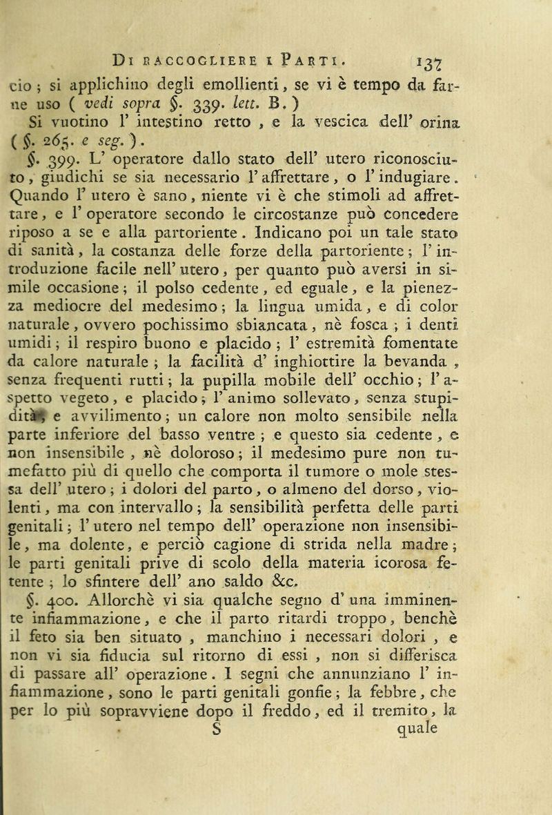 ciò ; si applichino degli emollienti, se vi è tempo da far- ne uso ( vedi sopra §. 339. lett. B.) Si vuotino T intestino retto , e la vescica delP orina ( §. 265. e seg. ). §. 399. L’ operatore dallo stato dell’ utero riconosciu- to , giudichi se sia necessario F affrettare, o V indugiare » Quando Y utero è sano, niente vi è che stimoli ad affret- tare , e T operatore secondo le circostanze può concedere riposo a se e alla partoriente . Indicano poi un tale stato di sanità, la costanza delle forze della partoriente ; F in- troduzione facile nell’ utero, per quanto può aversi in si- mile occasione ; il polso cedente, ed eguale * e la pienez- za mediocre del medesimo ; la lingua umida , e di color naturale, ovvero pochissimo sbiancata, nè fosca ; i denti umidi ; il respiro buono e placido ; V estremità fomentate da calore naturale ; la facilità d’ inghiottire la bevanda , senza frequenti rutti ; la pupilla mobile dell’ occhio ; Y a- spetto vegeto, e placido * P animo sollevato, senza stupi- dità*, e avvilimento ; un calore non molto sensibile nella parte inferiore del basso ventre ; e questo sia cedente , e non insensibile , nè doloroso ; il medesimo pure non tu- mefatto più di quello che comporta il tumore o mole stes- sa dell’ utero ; i dolori del parto, o almeno del dorso, vio- lenti, ma con intervallo ; la sensibilità perfetta delle parti genitali ; F utero nel tempo dell’ operazione non insensibi- le, ma dolente, e perciò cagione di strida nella madre; le parti genitali prive di scolo della materia icorosa fe- tente ; lo sfintere dell’ ano saldo &c, §. 400. Allorché vi sia qualche seguo d* una imminen- te infiammazione, e che il parto ritardi troppo, benché il feto sia ben situato , manchino i necessari dolori , e non vi sia fiducia sul ritorno di essi , non si differisca di passare all’ operazione. 1 segni che annunziano F in- fiammazione , sono le parti genitali gonfie; la febbre, che per lo più sopravviene dopo il freddo, ed il tremito, la S quale