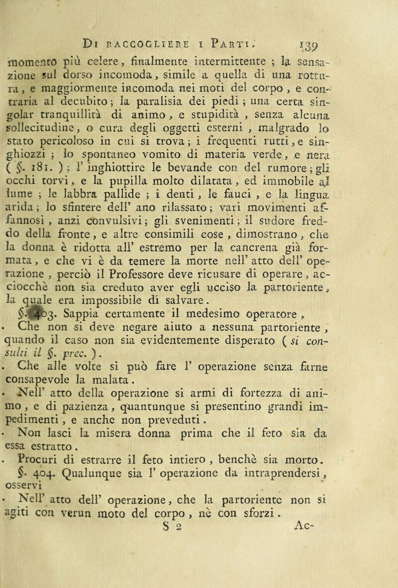 momento più celere , finalmente intermittente ; la sensa- zione sul dorso incomoda, simile a quella di una rottu- ra , e maggiormente incomoda nei moti del corpo , e con- traria al decubito ; la paraiisia dei piedi ; una certa sin- golar tranquillità di animo , e stupidità , senza alcuna sollecitudine , o cura degli oggetti esterni , malgrado lo stato pericoloso in cui si trova ; i frequenti rutti, e sin- ghiozzi ; lo spontaneo vomito di materia verde, ,e nera ( §. 181. ); r inghiottire le bevande con del rumore ; gli occhi torvi, e la pupilla molto dilatata, ed immobile aj lume ; le labbra pallide ; i denti, le fauci , e la lingua arida ; lo sfintere dell’ ano rilassato ; vari movimenti ai> fannosi , anzi convulsivi; gli svenimenti ; il sudore fred- do della fronte, e altre consimili cose, dimostrano, che la donna è ridotta all’ estremo per la cancrena già for- mata , e che vi è da temere la morte nell’ atto dell’ ope- razione , perciò il Professore deve ricusare di operare , ac- ciocché non sia creduto aver egli ucciso la partoriente, la quale era impossibile di salvare. $.$^3. Sappia certamente il medesimo operatore , • Che non si deve negare aiuto a nessuna partoriente , quando il caso non sia evidentemente disperato ( si con- sulti il §. prec. ). . Che alle volte si può fare V operazione senza farne consapevole la malata. . Nell’ atto della operazione si armi di fortezza di ani- mo , e di pazienza, quantunque si presentino grandi im- pedimenti , e anche non preveduti. • Non lasci la misera donna prima che il feto sia da essa estratto. . Procuri di estrarre il feto intiero, benché sia morto. §- 404. Qualunque sia V operazione da intraprendersi, osservi • Nell’ atto dell’ operazione, che la partoriente non si agiti con verun moto del corpo , nè con sforzi, S 2 Ac-