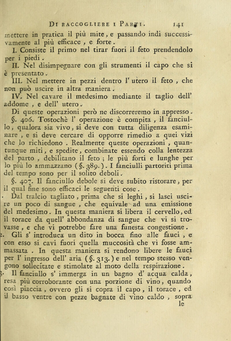 mettere in pratica il più mite, e passando indi successi» vamente al più efficace , e forte « I. Consiste il primo nel tirar fuori il feto prendendolo per i piedi . IL Nel disimpegnare con gli strumenti il capo che si c presentato. IIL Nel mettere in pezzi dentro V utero il feto , che non può uscire in altra maniera . IV, Nel cavare il medesimo mediante il taglio dell9 addome , e dell’ utero, Di queste operazioni però ne discorreremo in appresso. §. 406. Tostochè F operazione è compita f il fanciul- lo , qualora sia vivo, si deve con tutta diligenza esami» nare , e si deve cercare di opporre rimedio a quei vizi che lo richiedono . Realmente queste operazioni , quan- tunque miti, e spedite, combinate essendo colla lentezza del parto , debilitano il feto ; le più forti e lunghe per 10 più lo ammazzano (§. 389. ) . I fanciulli partoriti prima del tempo sono per il solito deboli. §. 407. Il fanciullo debole si deve subito ristorare , per 11 qual fine sono efficaci le seguenti cose . . Dal tralcio tagliato , prima che si leghi , si lasci usci- re un poco di sangue , che equivale ad una emissione del medesimo. In questa maniera si libera il cervello, ed, il torace da quell’ abbondanza di sangue che vi si tro- vasse , e che vi potrebbe fare una funesta congestione. Gli s’ introduca un dito in bocca fino alle fauci , e con esso si cavi fuori quella muccosità che vi fosse am- massata . In questa maniera si rendono libere le fauci per P ingresso dell’ aria (§.313,) e nel tempo stesso ven- gono sollecitate e stimolate al moto della respirazione. >• Il fanciullo s’ immerga in un bagno d’ acqua calda, resa più corroborante con una porzione di vino, quando così piaccia , ovvero gli si copra il capo , il torace , ed il basso ventre con pezze bagnate di vino caldo , sopra le