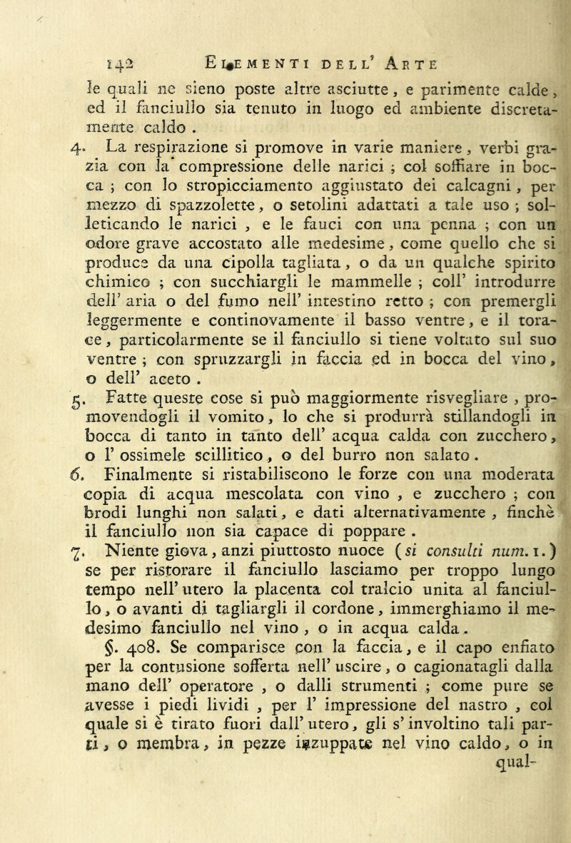 le quali ne sieno poste altre asciutte, e parimente calde > ed il fanciullo sia tenuto in luogo ed ambiente discreta- mente caldo . 4- La respirazione si promove in varie maniere , verbi gra- zia con la compressione delle narici ; col soffiare in boc- ca ; con lo stropicciamento aggiustato dei calcagni, per mezzo di spazzolone, o setolini adattati a tale uso -, sol- leticando le narici * e le fauci con una penna ; con un odore grave accostato alle medesime, come quello che si produce da una cipolla tagliata, o da un qualche spirito chimico ; con succhiargli le mammelle ; colf introdurre delF aria o del fumo nell’ intestino retto ; con premergli leggermente e continovamente il basso ventre, e il tora- ce , particolarmente se il fanciullo si tiene voltato sul suo ventre ; con spruzzargli in fàccia ed in bocca del vino, o dell9 aceto . g. Fatte queste cose si può maggiormente risvegliare , pro- movendogli il vomito, lo che si produrrà stillandogli in bocca di tanto in tanto dell’ acqua calda con zucchero, o F essimele seillitieo, o del burro non salato. 6. Finalmente si ristabiliscono le forze con una moderata copia di acqua mescolata con vino , e zucchero ; con brodi lunghi non salati, e dati alternativamente , finché il fanciullo non sia capace di poppare . 2* Niente giova, anzi piuttosto nuoce (si consulti num. i.) se per ristorare il fanciullo lasciamo per troppo lungo tempo nell’ utero la placenta col tralcio unita al fanciul- lo > o avanti di tagliargli il cordone, immerghiamo il me- desimo fanciullo nel vino , o in acqua calda. §. 408. Se comparisce pon la faccia, e il capo enfiato per la contusione sofferta nell’ uscire, o cagionatagli dalla mano dell’ operatore , o dalli strumenti ; come pure se avesse i piedi lividi , per 1’ impressione del nastro , col quale si è tirato fuori dall’ utero, gli s’ involtino tali par- ti , o membra, in pezze inzuppate nel vino caldo, o in