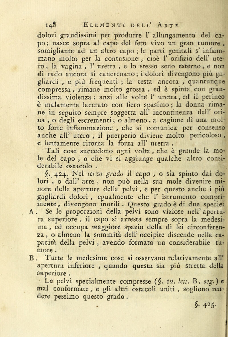dolori grandissimi per produrre V allungamento del ca- po ; nasce sopra al capo del feto vivo un gran tumore , somigliante ad un altro capo ; le parti genitali s’ infiam- mano molto per la contusione , cioè V orifizio dell’ ute- ro , la vagina , V uretra , e lo stesso seno esterno ,- e non di rado ancora si cancrenano; ì dolori divengono più ga- gliardi , e più frequenti ; la testa ancora , quantunque compressa , rimane molto grossa , ed è spinta con gran- dissima violenza ; anzi alle volte' 1’ uretra, ed il perineo è malamente lacerato con fiero spasimo ; la donna rima- ne in seguito sempre soggetta all’ incontinenza dell’ ori- na , o degli escrementi; o almeno, a cagione di una mol- to forte infiammazione , che si comunica per consenso anche all’ utero , il puerperio diviene molto pericoloso, e lentamente ritorna la forza all’ uretra . Tali cose succedono ogni volta, che è grande la mo- le del capo , o che vi si aggiunge qualche altro consi- derabile ostacolo . §. 424. Nel terzo grado il capo , o sia spinto dai do- lori , o dall’ arte , non può nella sua mole divenire mi- nore delle aperture della pelvi, e per questo anche i più gagliardi dolori , egualmente che 1’ istrumento compri- mente , divengono inutili . Questo grado è di due specie: A. Se le proporzioni della pelvi sono viziose nell’ apertu- ra superiore , il capo si arresta sempre sopra la medesi- ma , ed occupa maggiore spazio della di lei circonferen- za , o almeno la sommità dell’ occipite discende nella ca- pacità della pelvi, avendo formato un considerabile tu- more . B. Tutte le medesime cose si osservano relativamente all’ apertura inferiore , quando questa sia più stretta della superiore . Le pelvi specialmente compresse (§. 12. lett. B. seg.) e mal conformate, e gli altri ostacoli uniti , sogliono ren- dere pessimo questo grado. $• 425-