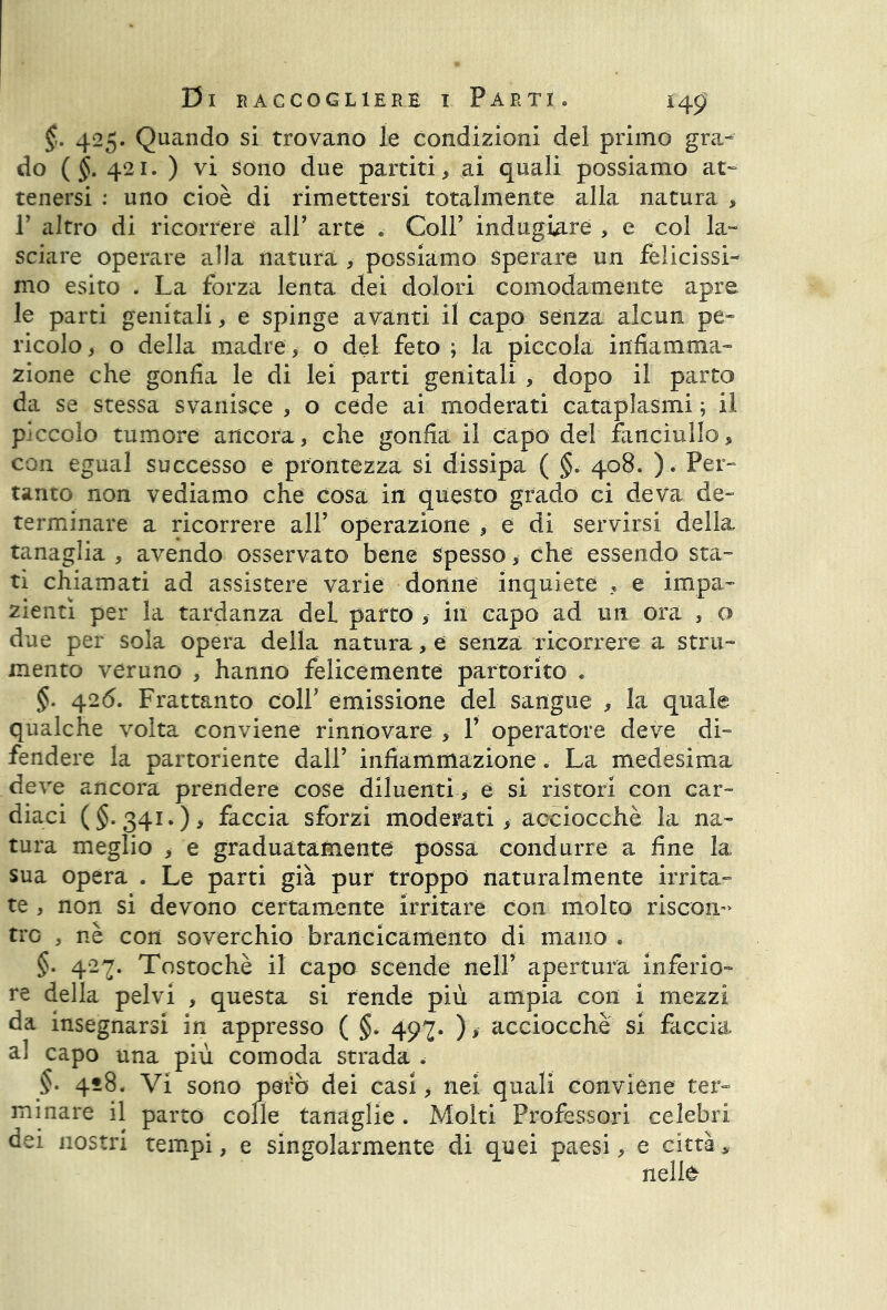 §. 425. Quando si trovano le condizioni del primo gra- do ( 421. ) vi sono due palliti, ai quali possiamo at- tenersi : uno cioè di rimettersi totalmente alla natura , P altro di ricorrere all’ arte . Coll’ indugiare , e col la» sciare operare alla natura , possiamo Sperare un felicissi- mo esito . La forza lenta dei dolori comodamente apre le parti genitali, e spinge avanti il capo senza alcun pe- ricolo , o della madre, o del feto ; la piccola infiamma» zione che gonfia le di lei parti genitali , dopo il parto da se stessa svanisce , o cede ai moderati cataplasmi ; il piccolo tumore ancora, che gonfia il capo del fanciullo, con egual successo e prontezza si dissipa ( §* 408. ). Per- tanto non vediamo che cosa in questo grado ci deva de- terminare a ricorrere all’ operazione , e di servirsi della tanaglia , avendo osservato bene spesso, che essendo sta- ti chiamati ad assistere varie donne inquiete , e impa- zientì per la tardanza deL parto , ili capo ad un ora , o due per sola opera della natura, e senza ricorrere a stru- mento veruno , hanno felicemente partorito * §. 42<5. Frattanto colf emissione del sangue , la quale qualche volta conviene rinnovare , 1’ operatore deve di- fendere la partoriente dall’ infiammazione. La medesima deve ancora prendere cose diluenti, e si ristori con car- diaci ($.341*), faccia sforzi moderati, acciocché la na- tura meglio , e graduatamente possa condurre a fine la sua opera . Le parti già pur troppo naturalmente irrita- te , non si devono certamente irritare con molto riscon- tro , nè con soverchio brancicamento di mano . §. 427. Tostochè il capo scende nell’ apertura inferio- re della pelvi , questa si rende più ampia con i mezzi da insegnarsi in appresso ( §. 497. ), acciocché si faccia a] capo una più comoda strada §. 418. Vi sono però dei casi, nei quali conviene ter- minare il parto colle tanaglie. Molti Professori celebri dei nostri tempi, e singolarmente di quei paesi, e città, nelle