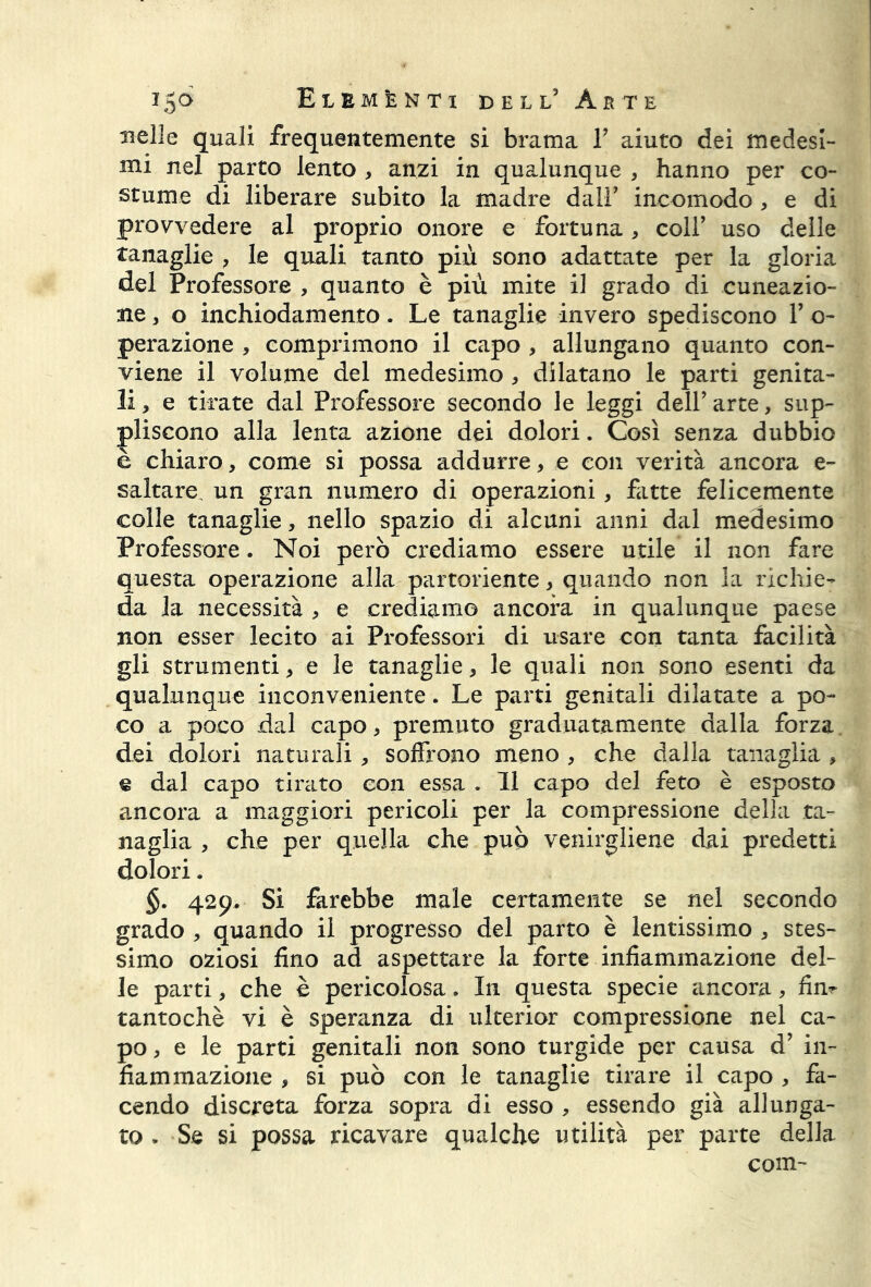 nelle quali frequentemente si brama Y aiuto dei medesi- mi nel parto lento , anzi in qualunque , hanno per co- stume di liberare subito la madre dall5 incomodo > e di provvedere al proprio onore e fortuna, coll5 uso delle tanaglie , le quali tanto più sono adattate per la gloria del Professore , quanto è più mite il grado di cuneazio- ne, o inchiodamento. Le tanaglie invero spediscono V o- perazione , comprimono il capo , allungano quanto con- viene il volume del medesimo , dilatano le parti genita- li * e tirate dal Professore secondo le leggi dell’ arte, sup- pliscono alla lenta azione dei dolori. Così senza dubbio è chiaro, come si possa addurre, e con verità ancora e- saltare. un gran numero di operazioni, fitte felicemente colle tanaglie, nello spazio di alcuni anni dal medesimo Professore. Noi però crediamo essere utile il non fare questa operazione alla partoriente, quando non la richie- da la necessità , e crediamo ancora in qualunque paese non esser lecito ai Professori di usare con tanta facilità gli strumenti, e le tanaglie, le quali non sono esenti da qualunque inconveniente. Le parti genitali dilatate a po- co a poco dal capo > premuto graduatamente dalla forza dei dolori naturali , soffrono meno , che dalla tanaglia , e dal capo tirato con essa . Il capo del feto è esposto ancora a maggiori pericoli per la compressione della ta- naglia > che per quella che può venirgliene dai predetti dolori. §. 429, Si farebbe male certamente se nel secondo grado , quando il progresso del parto è lentissimo * stes- simo oziosi fino ad aspettare la forte infiammazione del- le parti, che è pericolosa. In questa specie ancora, firn tantoché vi è speranza di ulterior compressione nel ca- po, e le parti genitali non sono turgide per causa d’ in- fiammazione , si può con le tanaglie tirare il capo , fa- cendo discreta forza sopra di esso , essendo già allunga- to . Se si possa ricavare qualche utilità per parte della com-