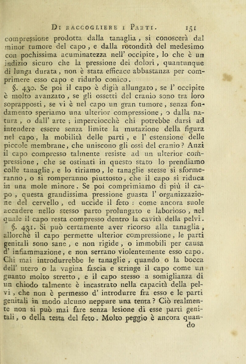 compressione prodotta dalla tanaglia > si conoscerà dal minor tumore del capo , e dalla rotondità del medesimo con pochissima acuminatezza nell’ occipite, lo che è un indizio sicuro che la pressione dei dolori , quantunque di lunga durata, non è stata efficace abbastanza per com- primere esso capo e ridurlo conico. §. 430. Se poi il capo è digià allungato, se V occipite è molto avanzato , se gli ossetti del cranio sono tra loro soprapposti, se vi è nel capo un gran tumore, senza fon- damento speriamo una ulterior compressione, o dalla na- tura , o dall’ arte ; imperciocché chi potrebbe darsi ad intendere essere senza limite la mutazione della figura net capo, la mobilità delle parti , e P estensione delle piccole membrane, che uniscono gli ossi del cranio ? Anzi il capo compresso talmente resiste ad un ulterior com- pressione , che se ostinati in questo stato io prendiamo colle tanaglie, e io tiriamo, le tanaglie stesse si sforme- ranno , o si romperanno piuttosto, che il capo si riduca in una mole minore . Se poi comprimiamo di più il ca- po , questa grandissima pressione guasta Y organizzazio- ne del cervello , ed uccide il feto : come ancora suole accadere nello stesso parto prolungato e laborioso , nel quale il capo resta compresso dentro la cavità della pelvi» §. 431. Si può certamente aver ricorso alla tanaglia , allorché il capo permette ulterior compressione, le parti genitali sono sane , e non rigide , o immobili per causa d’ infiammazione, e non serrano violentemente esso capo. Chi mai introdurrebbe le tanaglie , quando o la bocca dell' utero o la vagina fascia e stringe il capo come un guanto molto stretto , e il capo stesso a somiglianza di un chiodo talmente è incastrato nella capacità della pel- vi , che non è permesso d? introdurre fra esso e le parti genitali in modo alcuno neppure una tenta ? Ciò realmen- te non si può mai fare senza lesione di esse parti geni- tali , o della testa del feto. Molto peggio è ancora quan-