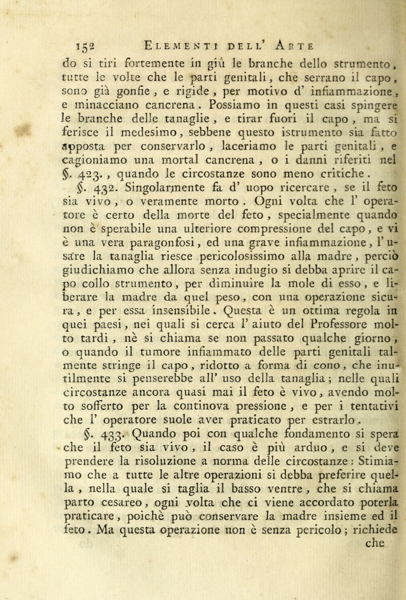 do si tiri fortemente in giù le branche dello strumento, tutte le volte che le parti genitali, che serrano il capo, sono già gonfie , e rigide , per motivo d’ infiammazione, e minacciano cancrena. Possiamo in questi casi spingere le branche delle tanaglie , e tirar fuori il capo , ma si ferisce il medesimo, sebbene questo istrumento sia fatto apposta per conservarlo , laceriamo le parti genitali, e cagioniamo una mortai cancrena , o i danni riferiti nel §, 423. , quando le circostanze sono meno critiche. §. 432. Singolarmente fa d’ uopo ricercare , se il feto sia vivo , o veramente morto . Ogni volta che Y opera- tore è certo della morte del feto , specialmente quando non è sperabile una ulteriore compressione del capo, e vi è una vera paragonfosi, ed una grave infiammazione, 1’ u- sa’re la tanaglia riesce pericolosissimo alla madre, perciò giudichiamo che allora senza indugio si debba aprire il ca- po collo strumento, per diminuire la mole di esso, e li- berare la madre da quel peso, con una operazione sicu- ra, e per essa insensibile. Questa è un ottima regola in quei paesi, nei quali si cerca Y aiuto del Professore mol- to tardi , nè si chiama se non passato qualche giorno , o quando il tumore infiammato delle parti genitali tal- mente stringe il capo , ridotto a forma di cono, che inu- tilmente si penserebbe all’ uso della tanaglia ; nelle quali circostanze ancora quasi mai il feto è vivo, avendo mol- to sofferto per la continova pressione , e per i tentativi che P operatore suole aver praticato per estrarlo . §. 433. Quando poi con qualche fondamento si spera che il feto sia vivo , il caso è più arduo, e si deve prendere la risoluzione a norma delle circostanze : Stimiar mo che a tutte le altre operazioni si debba preferire quel- la , nella quale si taglia il basso ventre , che si chiama parto cesareo, ogni volta che ci viene accordato poterla praticare, poiché può conservare la madre insieme ed il feto. Ma questa operazione non è senza pericolo ; richiede
