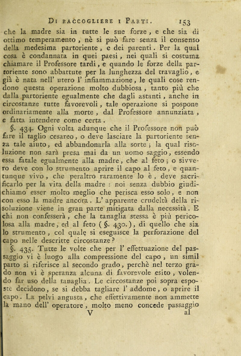 che la madre sia in tutte le sue forze , e che sia di ottimo temperamento , nè si può fare senza il consenso della medesima partoriente , e dei parenti. Per la qual cosa è condannata in quei paesi, nei quali si costuma chiamare il Professore tardi, e quando le forze della par- toriente sono abbattute per la lunghezza del travaglio, e già è nata nell’ utero V infiammazione, le quali cose ren- dono questa operazione molto dubbiosa , tanto più che dalla partoriente egualmente che dagli astanti, anche in circostanze tutte favorevoli, tale operazione si pospone ordinariamente alla morte , dal Professore annunziata , e fatta intendere come certa. §> 434. Ogni volta adunque che il Professore non può fare il taglio cesareo, o deve lasciare la partoriente sen- za tale aiuto, ed abbandonarla alla sorte; la qual riso- luzione non sarà presa mai da un uomo saggio, essendo essa fatale egualmente alla madre, che al feto ; o sivve- ro deve con lo strumento aprire il capo al fèto, e quan- tunque vivo , che peraltro raramente lo è , deve sacri- ficarlo per la vita della madre : noi senza dubbio giudi- chiamo esser molto meglio che perisca esso solo, e non con esso la madre ancora » L’ apparente crudeltà della ri- soluzione viene in gran parte mitigata dalla necessità. E chi non confesserà , che la tanaglia stessa è più perico- losa alla madre, ed al feto ( §. 430.), di quello che sia lo strumento , col quale si eseguisce la perforazione del capo nelle descritte circostanze ? §. 435. Tutte le volte che per V effettuazione del pas- saggio vi è luogo alla compressione del capo s un simil parto si riferisce al secondo grado , perchè nel terzo gra- do non vi è speranza alcuna di favorevole esito , volen- do far uso della tanaglia. Le circostanze poi sopra espo- ste decidono, se si debba tagliare Y addome, o aprire il capo. La pelvi angusta, che effettivamente non ammette la mano dell’ operatore , molto meno concede passaggio V al