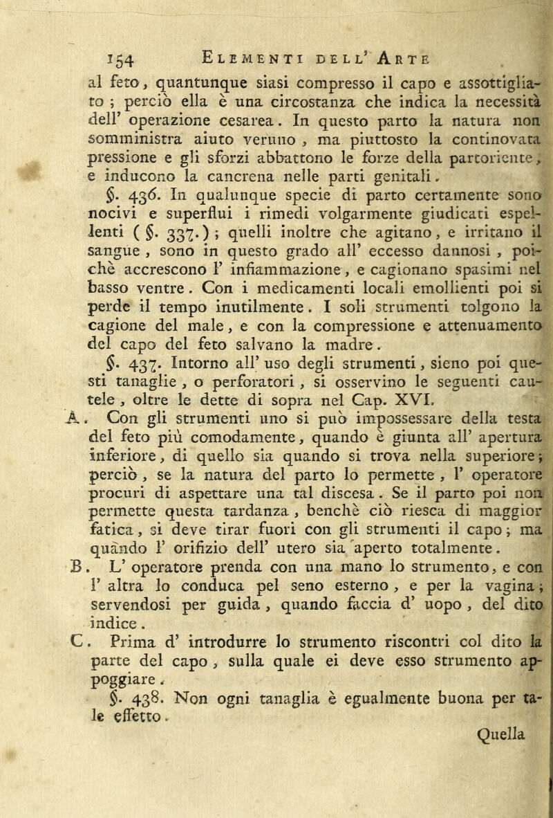 al feto , quantunque siasi compresso il capo e assottiglia- to ; perciò ella è una circostanza che indica la necessità deir operazione cesarea. In questo parto la natura non somministra aiuto veruno , ma piuttosto la continovata pressione e gli sforzi abbattono le forze della partoriente, e inducono la cancrena nelle parti genitali. §. 436. In qualunque specie di parto certamente sono nocivi e superflui i rimedi volgarmente giudicati espel- lenti ( §. 337.) ; quelli inoltre che agitano, e irritano il sangue , sono in questo grado all’ eccesso dannosi , poi- ché accrescono F infiammazione , e cagionano spasimi nel basso ventre. Con i medicamenti locali emollienti poi si perde il tempo inutilmente. I soli strumenti tolgono la cagione del male, e con la compressione e attenuamento del capo del feto salvano la madre . §- 437. Intorno all’ uso degli strumenti, sieno poi que- sti tanaglie , o perforatori, si osservino le seguenti cau- tele , oltre le dette di sopra nel Cap. XVI, A. Con gli strumenti uno si può impossessare della testa del feto più comodamente, quando è giunta alF apertura inferiore, di quello sia quando si trova nella superiore \ perciò , se la natura del parto lo permette , F operatore procuri di aspettare una tal discesa . Se il parto poi non permette questa tardanza , benché ciò riesca di maggior fatica, si deve tirar fuori con gli strumenti il capo ; ma 1 quando F orifizio dell’ utero sia aperto totalmente. B. LJ operatore prenda con una mano lo strumento, e con F altra lo conduca pel seno esterno , e per la vagina ; servendosi per guida , quando faccia d’ uopo , del dito indice. C. Prima d’ introdurre lo strumento riscontri col dito la parte del capo , sulla quale ei deve esso strumento ap- poggiare , §. 438. Non ogni tanaglia è egualmente buona per ta- le effetto. Quella