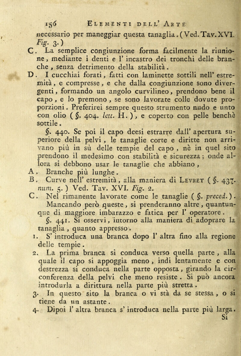 necessario per maneggiar questa tanaglia, (Ved.Tav.XVL . Fi$- 3* ) C, La semplice congiunzione forma facilmente la riunio- ne , mediante i denti e Y incastro dei tronchi delle bran- che , senza detrimento della stabilità. D, I cucchiai forati, fatti con laminette sottili nell’ estre- mità , e compresse,• e che dalla congiunzione sono diver- genti , formando un angolo curvilineo, prendono bene il capo , e lo premono , se sono lavorate colle dovute pro- porzioni . Preferirei sempre questo strumento nudo e unto con olio ( §. 404, lett. H. ) , e coperto con pelle benché sottile. §. 440. Se poi il capo deesi estrarre dall’ apertura su- periore della pelvi , le tanaglie corte e diritte non arri- vano più in sù delle tempie del capo , nè in quel sito prendono il medesimo con stabilità e sicurezza ; onde al- lora si debbono usar le tanaglie che abbiano , A . Branche più lunghe . B, Curve nell’ estremità, alla maniera di Levret ( §. 437. mini. 5. ) Ved. Tav. XVL Fig. 2. C» Nel rimanente lavorate come le tanaglie ( §. preced.). Mancando però queste, si prenderanno altre, quantun- que di maggiore imbarazzo e fatica per Y operatore, §, 441, Si osservi, intorno alla maniera di adoprare la tanaglia , quanto appresso v 1. S’ introduca una branca dopo P altra fino alla regione delle tempie, 2. La prima branca si conduca verso quella parte , alla quale il capo si appoggia meno , indi lentamente e con destrezza si conduca nella parte opposta, girando la cir- conferenza della pelvi che meno resiste . Si può ancora introdurla a dirittura nella parte più stretta. 3. In questo sito la branca o vi stà da se stessa , o si tiene da un astante. 4. Dipoi T altra branca s’introduca nella parte più larga. Si