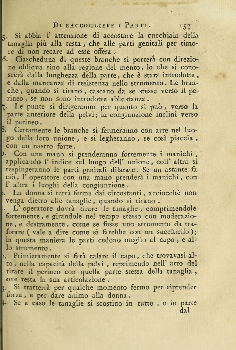5, Si abbia V attenzione di accostare la cucchiaia della tanaglia più alla testa , che alle parti genitali per timo» re di non recare ad esse offesa 6. Ciascheduna di queste branche si porterà con direzio- ne obliqua sino alla regione del mento, lo che si cono- scerà dalla lunghezza della parte, che è stata introdotta, e dalla mancanza di resistenza nello strumento « Le bran- che , quando si tirano , cascano da se stesse verso il pe- rineo , se non sono introdotte abbastanza. 2* Le punte si dirigeranno per quanto si può , verso la parte anteriore della pelvi ; la congiunzione inclini verso il perineo. L Certamente le branche si fermeranno con arte nel luo- go della loro unione , e si legheranno , se così piaccia , con un nastro forte , h Con una mano si prenderanno fortemente i manichi, applicando T indice sul luogo dell’ unione, colf altra si respingeranno le parti genitali dilatate. Se un astante fa ciò, T operatore con una mano prenderà i manichi, con 1’ altra i luoghi della congiunzione - >. La donna si terrà ferma dai circostanti, acciocché non venga dietro alle tanaglie, quando si tirano . . L’ operatore dovrà tirare le tanaglie , comprimendole fortemente, e girandole nel tempo stesso con moderazio- ne , e destramente, come se fosse uno strumento da tra- forare ( vale a dire come si farebbe con un succhiello ) ; in questa maniera le parti cedono meglio al capo, e al- lo strumento. 2. Primieramente si farà calare il capo, che trova vasi al- to , nella capacità della pelvi , reprimendo nelP atto del tirare il perineo con quella parte stessa della tanaglia , ove resta la sua articolazione . 5. Si tratterrà per qualche momento fermo per riprender forza, e per dare animo alla donna. b Se a caso le tanaglie si scostino in tutto , o in parte dal