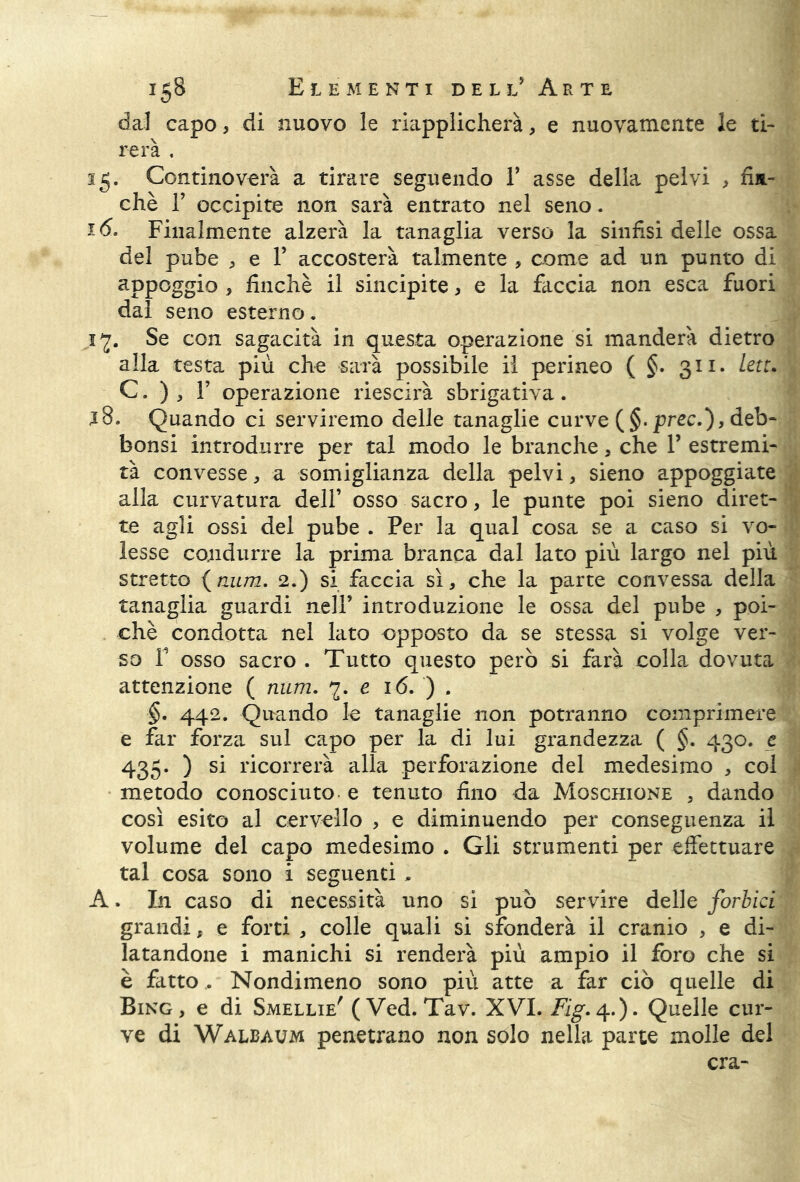 dal capo, di nuovo le riapplicherà, e nuovamente le ti- rerà . 15. Continoverà a tirare seguendo Y asse della pelvi , fin- ché T occipite non sarà entrato nel seno. 16. Finalmente alzerà la tanaglia verso la sinfisi delle ossa del pube , e Y accosterà talmente , come ad un punto di appoggio , finché il sincipite, e la faccia non esca fuori dal seno esterno. jy. Se con sagacità in questa operazione si manderà dietro alla testa più che sarà possibile il perineo ( §. 311. leu. C. ) , F operazione riescirà sbrigativa. j8. Quando ci serviremo delle tanaglie curve (§. prec.), deb- bonsi introdurre per tal modo le branche, che Y estremi- tà convesse, a somiglianza della pelvi, sieno appoggiate alla curvatura dell’ osso sacro, le punte poi sieno diret- te agli ossi del pube . Per la qual cosa se a caso si vo- lesse condurre la prima branca dal lato più largo nel più stretto (mirri. 2.) si faccia sì, che la parte convessa della tanaglia guardi nell’ introduzione le ossa del pube , poi- ché condotta nel lato opposto da se stessa si volge ver- so P osso sacro . Tutto questo però si farà colla dovuta attenzione ( num. e 16. ) . §. 442. Quando le tanaglie non potranno comprimere e far forza sul capo per la di lui grandezza ( §. 430. e 435. ) si ricorrerà alla perforazione del medesimo , col metodo conosciuto, e tenuto fino da Moschione , dando così esito al cervello , e diminuendo per conseguenza il volume del capo medesimo . Gli strumenti per effettuare tal cosa sono i seguenti , A. In caso di necessità uno si può servire delle forbici grandi, e forti , colle quali si sfonderà il cranio , e di- latandone i manichi si renderà più ampio il foro che si è fatto,. Nondimeno sono più atte a far ciò quelle di Bing, e di Smellie' ( Ved. Tav. XVI. Fig. 4.). Quelle cur- ve di Walbaum penetrano non solo nella parte molle del era-