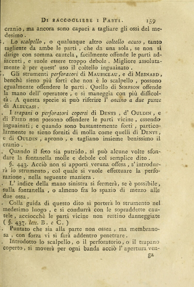 cranio, ma ancora sono capaci a tagliare gli ossi del me- desimo . i. Lo scalpello , o qualunque altro coltello acuto, tanto tagliente da ambe le parti , che da una sola, se non si dirige con somma cautela, facilmente offende le parti ad- iacenti, e suole essere troppo debole . Migliore assoluta- mente è per quest’ uso il coltello inguauiato . '. Gli strumenti perforatori di Mauriceau, e di Mesnard , benché sieno più forti che non è lo scalpello , possono egualmente offendere le parti. Quello di Simpson offende la mano dell’ operatore , e si maneggia con più difficol- tà . A questa specie si può riferire P oncino a due punte di Albucasi . . I trapani o perforatori coperti di Denys , d’ Ouldin , e di Fried non possono offendere le parti vicine , essendo inguauiati ; e quando sono bastantemente forti , partico- larmente se sieno forniti di molla come quelli di Denys , e di Ouldin , aprono , e tagliano insieme benissimo il cranio . . Quando il feto sia putrido, si può alcune volte sfon- dare la fontanella molle e debole col semplice dito . §• 443. Acciò non si apporti veruna offesa, s’ introdur- rà lo strumento, col quale si vuole effettuare la perfo- razione , nella seguente maniera . . L’ indice della mano sinistra si fermerà, se è possibile, sulla fontanella , o almeno fra lo spazio di mezzo alle due ossa. . Colla guida di questo dito si porterà lo strumento nel medesimo luogo , e si condurrà con le sopraddette cau- tele , acciocché le parti vicine non restino danneggiate ( §• 437. leu. B. e C. ) . Puntato che sia alla parte non ossea , ma membrane- sa , con forza vi si farà addentro penetrare. . Introdotto lo scalpello, o il perforatorio, o il trapano coperto, si moverà per ogni banda acciò 1’ apertura veu-
