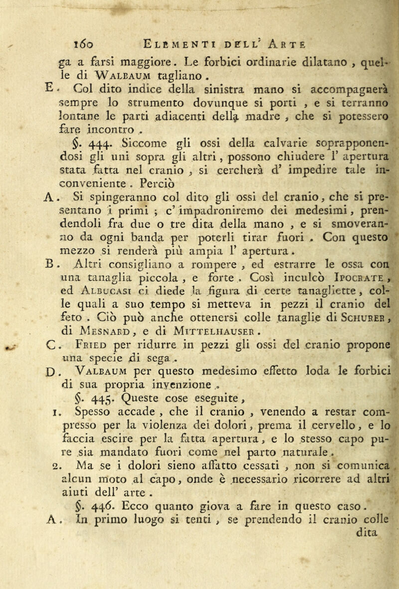 ga a farsi maggiore. Le forbici ordinarie dilatano , quel- le di Waleaum tagliano. E. Gol dito indice della sinistra mano si accompagnerà sempre lo strumento dovunque si porti , e si terranno lontane le parti adiacenti dell^. madre , che si potessero fare incontro §. 444. Siccome gli ossi della calvarie soprapponen- dosi gli uni sopra gli altri, possono chiudere Y apertura stata fatta nel cranio * si cercherà d’ impedire tale in- conveniente . Perciò A. Si spingeranno col dito gli ossi del cranio, che si pre- sentano 1 primi ; c’ impadroniremo dei medesimi, pren- dendoli fra due o tre dita della mano , e si smoveran- no da ogni banda per poterli tirar fuori . Con questo mezzo si renderà più ampia Y apertura. B . Altri consigliano a rompere , ed estrarre le ossa con una tanaglia piccola , e forte Così inculcò Xpocrate , ed Albucasi ci diede la figura di certe tanagliette, col- le quali a suo tempo si metteva in pezzi il cranio del feto . Ciò può anche ottenersi colle tanaglie di Schurer , di Mesnabd, e di Mittelhauser . C. Fried per ridurre in pezzi gli ossi del cranio propone una specie di sega . D. Valbaum per questo medesimo effetto loda le forbici di sua propria invenzione.. §. 445. Queste cose eseguite, 1. Spesso accade , che il cranio * venendo a restar com- presso per la violenza dei dolori, prema il cervello, e lo faccia escire per la fatta apertura, e lo stesso capo pu- re sia mandato fuori come nel parto naturale. 2. Ma se i dolori sieno affatto cessati , non si comunica alcun moto al capo, onde è necessario ricorrere ad altri aiuti dell’ arte . §. 446. Ecco quanto giova a fare in questo caso. A, In primo luogo si tenti , se prendendo il cranio colle dita