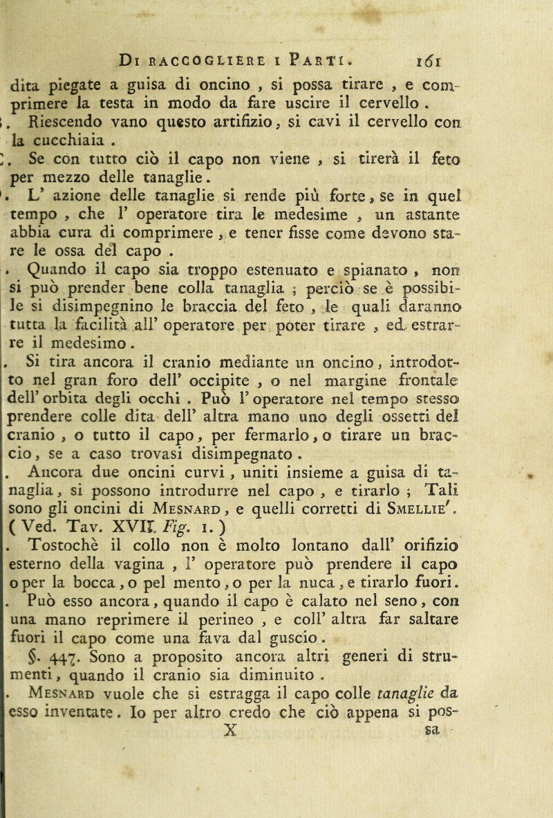 dita piegate a guisa di oncino , si possa tirare , e com- primere la testa in modo da fare uscire il cervello . ►. Riescendo vano questo artifizio * si cavi il cervello con la cucchiaia . Se con tutto ciò il capo non viene , si tirerà il feto per mezzo delle tanaglie. 1. L’ azione delle tanaglie si rende più forte, se in quel tempo , che Y operatore tira le medesime > un astante abbia cura di comprimere , e tener fisse come devono sta- re le ossa del capo . . Quando il capo sia troppo estenuato e spianato , non si può prender bene colla tanaglia ; perciò se è possibi- le si disimpegnino le braccia del feto , le quali daranno tutta la facilità all’ operatore per poter tirare , ed, estrar- re il medesimo. . Si tira ancora il cranio mediante un oncino, introdot- to nel gran foro deir occipite , o nel margine frontale dell’ orbita degli occhi . Può Y operatore nel tempo stesso prendere colle dita dell’ altra mano uno degli ossetti del cranio , o tutto il capo, per fermarlo, o tirare un brac- cio , se a caso trovasi disimpegnato . . Ancora due oncini curvi, uniti insieme a guisa di ta- naglia , si possono introdurre nel capo , e tirarlo ; Tali sono gli oncini di Mesnard , e quelli corretti di Smellxe' . ( Ved. Tav. XV1L Fig. i. ) . Tostochè il collo non è molto lontano dall’ orifizio esterno della vagina , P operatore può prendere il capo oper la bocca , o pel mento, o per la nuca , e tirarlo fuori* . Può esso ancora, quando il capo è calato nel seno, con una mano reprimere il perineo , e coll’ altra far saltare fuori il capo come una fava dal guscio. §. 447. Sono a proposito ancora altri generi di stru- menti , quando il cranio sia diminuito . . Mesnard vuole che si estragga il capo colle tanaglie da esso inventate. Io per altro credo che ciò appena si pos~ X sa