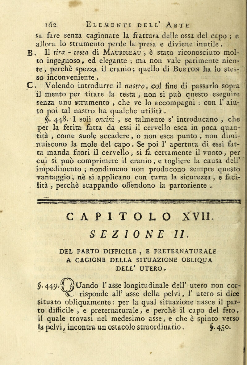 sa fiire senza cagionare la frattura delle ossa del capo ; e allora lo strumento perde la presa e diviene inutile. B. Il tira - testa di Mauriceau , è stato riconosciuto mol- to ingegnoso, ed elegante ; ma non vale parimente nien- te , perchè spezza il cranio ; quello di Burton ha lo stes- so inconveniente . C, Volendo introdurre il nastro} coi fine di passarlo sopra il mento per tirare la testa , non si può questo eseguire senza uno strumento , che ve lo accompagni : con 1’ aiu- to poi tal nastro ha qualche utilità . §. 448. X soli ondai , se talmente s’ introducano , che per la ferita fatta da essi il cervello esca in poca quan- tità , come suole accadere, o non esca punto , non dimi- nuiscono la mole del capo. Se poi 1’ apertura di essi fat- ta manda fuori il cervello, si fa certamente il vuoto, per cui si può comprimere il cranio, e togliere la causa dell’ impedimento ; nondimeno non producono sempre questo vantaggio, nè si applicano con tutta la sicurezza, e faci- lità , perchè scappando offendono la partoriente , CAPITOLO XVII. SEZIONE II. DEL PARTO DIFFICILE , E PRETERNATURALE A CAGIONE DELLA SITUAZIONE OBLIQUA DELL’ UTERO » §. 449.TfìUando l’asse longitudinale dell’ utero non cor- risponde all’ asse della pelvi, 1’ utero si dice situato obliquamente : per la qual situazione nasce il par- to difficile , e preternaturale, e perchè il capo del feto, il quale trovasi nel medesimo asse, e che è spinto verso la pelvi, incontra un ostacolo straordinario. 450.