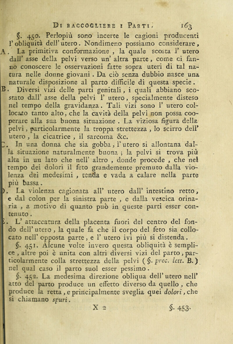 \ §. 450. Perlopiù sono incerte le cagioni producenti l’obliquità dell’utero. Nondimeno possiamo considerare. La primitiva conformazione , la quale scosta 1’ utero dall asse della pelvi verso un’ altra parte, come ci fan- no conoscere le osservazioni fatte sopra uteri di tal na- tura nelle donne giovani . Da ciò senza dubbio nasce una naturale disposizione al parto difficile di questa specie. B * Diversi vizi delle parti genitali, i quali abbiano sco- stato dall’ asse della pelvi F utero, specialmente disteso nel tempo della gravidanza. Tali vizi sono F utero col- locato tanto alto, che la cavità della pelvi non possa coo- perare alla sua buona situazione . La viziosa figura della pelvi, particolarmente la troppa strettezza , lo scirro delP utero , la cicatrice , il sarcoma &c, , In una donna che sia gobba > F utero si allontana dal- la situazione naturalmente buona ; la pelvi si trova più alta in un lato che nell5 altro , donde procede , che nel tempo dei dolori il feto grandemente premuto dalla vio- lenza dei medesimi , tenda e vada a calare nella parte più bassa. > La violenza cagionata alF utero dall9 intestino retto, e dal colon per la sinistra parte 3 e dalia vescica orina- ria , a motivo di quanto può in queste parti esser con- tenuto . . L’ attaccatura della placenta fuori del centro del fon- do dell9 utero , la quale fa che il corpo del feto sia collo- cato nell’ opposta parte 5 e F utero ivi più si distenda. §. 451. Alcune volte invero questa obliquità è semplL ce 3 altre poi è unita con altri diversi vizi del parto > par- ticolarmente colla strettezza della pelvi ( §. prec. leu. B. ) nel qual caso il parto suol esser pessimo. §• 452. La medesima direzione obliqua dell’utero nelF atto del parto produce un effetto diverso da quello , che produce la retta, e principalmente sveglia quei dolori, che si chiamano spuri. X 2 §. 453.