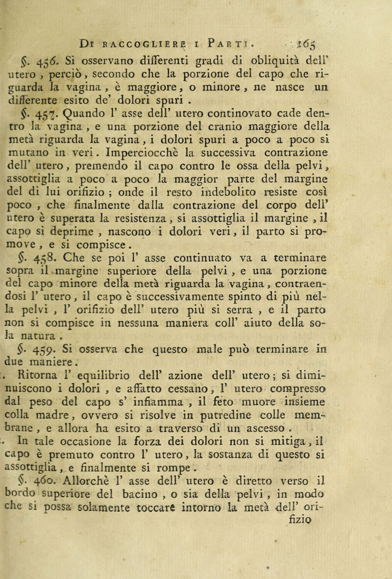 §. 45(5. Si osservano differenti gradi di obliquità delP utero , perciò, secondo che la porzione del capo che ri- guarda la vagina , è maggiore, o minore , ne nasce un differente esito de’ dolori spuri . §. 457. Quando P asse dell’ utero continovato cade den- tro la vagina , e una porzione del cranio maggiore della metà riguarda la vagina, i dolori spuri a poco a poco si mutano in veri. Imperciocché la successiva contrazione dell’ utero, premendo il capo contro le ossa della pelvi, assottiglia a poco a poco la maggior parte del margine del di lui orifizio ; onde il resto indebolito resiste così poco , che finalmente dalla contrazione del corpo dell* utero è superata la resistenza, si assottiglia il margine , il capo si deprime , nascono i dolori veri, il parto si pro- move , e si compisce. §. 458. Che se poi P asse continuato va a terminare sopra il margine superiore della pelvi, e una porzione del capo minore della metà riguarda la vagina, contraen- dosi T utero, il capo è successivamente spinto di più nel- la pelvi , T orifizio dell’ utero più si serra , e il parto non si compisce in nessuna maniera coll’ aiuto della so- la natura . $. 459. Si osserva che questo male può terminare in due maniere. . Ritorna 1’ equilibrio dell’ azione dell’ utero ; si dimi- nuiscono i dolori , e affatto cessano, 1’ utero compresso dal peso del capo s’ infiamma , il feto muore insieme colla madre, ovvero si risolve in putredine colle mem- brane , e allora ha esito a traverso di un ascesso « • In tale occasione la forza dei dolori non si mitiga, il capo è premuto contro 1’ utero, la sostanza di questo si assottiglia, e finalmente si rompe. §. 460. Allorché 1’ asse dell’ utero è diretto verso il bordo superiore del bacino , o sia della pelvi , in modo che si possa solamente toccare intorno la metà dell’ ori- fizio