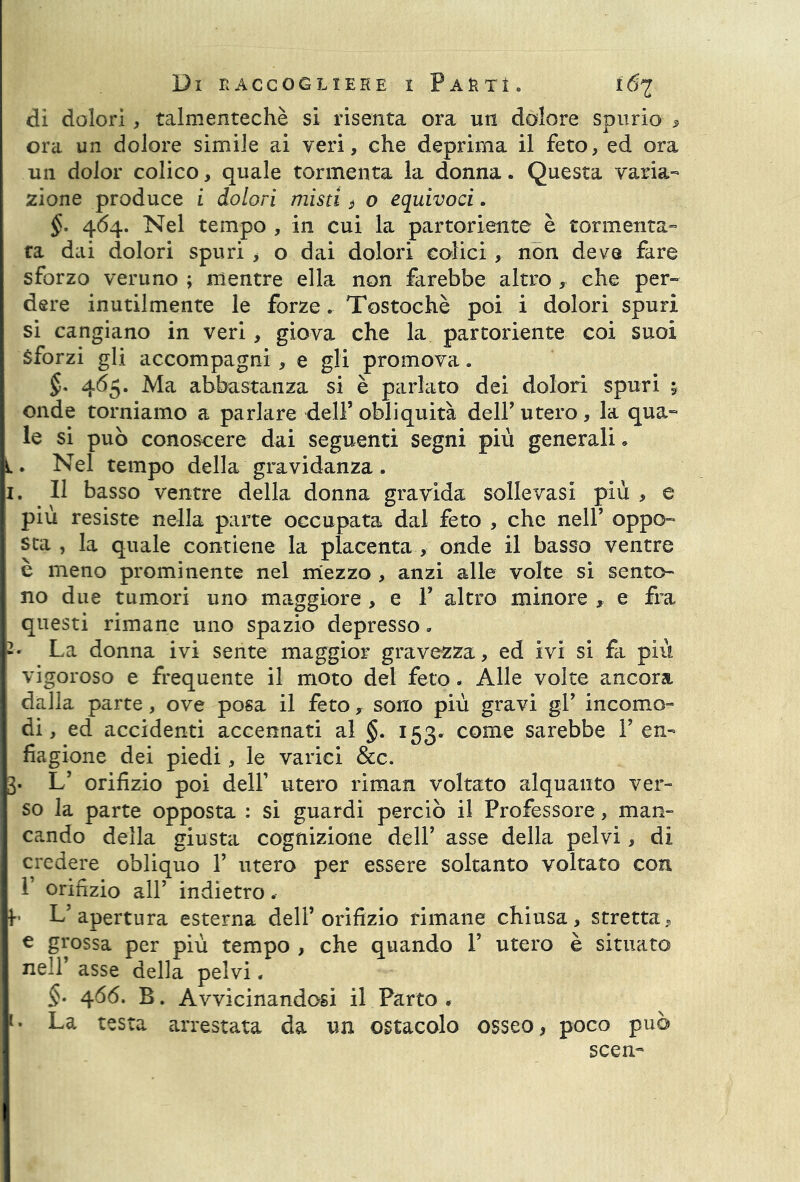 dì dolori , talmentechè si risenta ora un dolore spurio , ora un dolore simile ai veri, che deprima il feto, ed ora un dolor colico, quale tormenta la donna. Questa varia- zione produce i dolori misti $ o equivoci. §. 464. Nel tempo , in cui la partoriente è tormenta- ta dai dolori spuri , o dai dolori colici , non deve fare sforzo veruno ; mentre ella non farebbe altro , che per- dere inutilmente le forze. Tostochè poi i dolori spuri si cangiano in veri, giova che la partoriente coi suoi Sforzi gli accompagni, e gli promova. §* 465. Ma abbastanza si è parlato dei dolori spuri ; onde torniamo a parlare dell5 obliquità dell’ utero, la qua- le si può conoscere dai seguenti segni più generali » Nel tempo della gravidanza. 1. Il basso ventre della donna gravida sollevasi più , e più resiste nella parte occupata dal feto , che nell’ oppo- sta , la quale contiene la placenta, onde il basso ventre è meno prominente nel mezzo , anzi alle volte si sento- no due tumori uno maggiore, e F altro minore , e fra questi rimane uno spazio depresso » La donna ivi sente maggior gravezza, ed ivi si fa più vigoroso e frequente il moto del feto. Alle volte ancora dalla parte, ove posa il feto y sono più gravi gl’ incomo- di, ed accidenti accennati al §. 153. come sarebbe F en- fiagione dei piedi, le varici &c. 3. L’ orifizio poi delF utero riman voltato alquanto ver- so la parte opposta : si guardi perciò il Professore, man- cando della giusta cognizione dell’ asse della pelvi, di credere obliquo F utero per essere soltanto voltato con F orifizio all’ indietro. f- L’apertura esterna dell’orifizio rimane chiusa, stretta, € grossa per più tempo , che quando F utero è situato nell’ asse della pelvi. §• 466* B. Avvicinandosi il Parto . [. La testa arrestata da un ostacolo osseo, poco può seen-