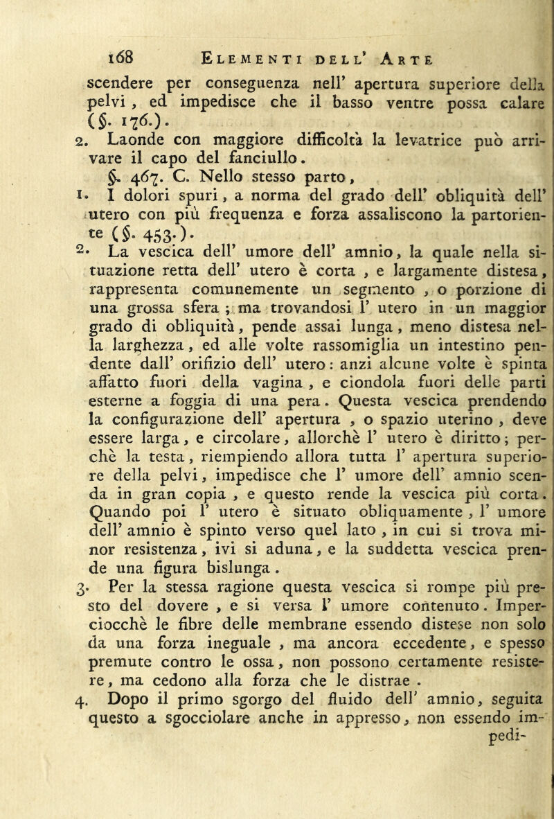 scendere per conseguenza nell’ apertura superiore della pelvi , ed impedisce che il basso ventre possa calare (§. 1 76.). 2. Laonde con maggiore difficolta la levatrice può arri- vare il capo del fanciullo. §. 467. C. Nello stesso parto, I dolori spuri, a norma del grado dell* obliquità dell’ utero con più frequenza e forza assaliscono la partorien- £e (.§■ 453;)* 2* La vescica dell’ umore dell’ amnio, la quale nella si- tuazione retta dell’ utero è corta , e largamente distesa, rappresenta comunemente un segmento , o porzione di una grossa sfera ; ma trovandosi Y utero in un maggior grado di obliquità, pende assai lunga, meno distesa nel- la larghezza, ed alle volte rassomiglia un intestino pen- dente dall’ orifizio dell’ utero : anzi alcune volte è spinta affatto fuori della vagina , e ciondola fuori delle parti esterne a foggia di una pera. Questa vescica prendendo la configurazione dell’ apertura , o spazio uterino , deve essere larga, e circolare, allorché V utero è diritto ; per- chè la testa, riempiendo allora tutta T apertura superio- re della pelvi, impedisce che T umore dell’ amnio scen- da in gran copia , e questo rende la vescica più corta. Quando poi V utero è situato obliquamente , 1’ umore dell’ amnio è spinto verso quel lato , in cui si trova mi- nor resistenza, ivi si aduna, e la suddetta vescica pren- de una figura bislunga. 3. Per la stessa ragione questa vescica si rompe più pre- sto del dovere , e si versa V umore contenuto. Imper- ciocché le fibre delle membrane essendo distese non solo da una forza ineguale , ma ancora eccedente, e spesso premute contro le ossa, non possono certamente resiste- re , ma cedono alla forza che le distrae . 4. Dopo il primo sgorgo del fluido dell’ amnio, seguita questo a sgocciolare anche in appresso > non essendo im~