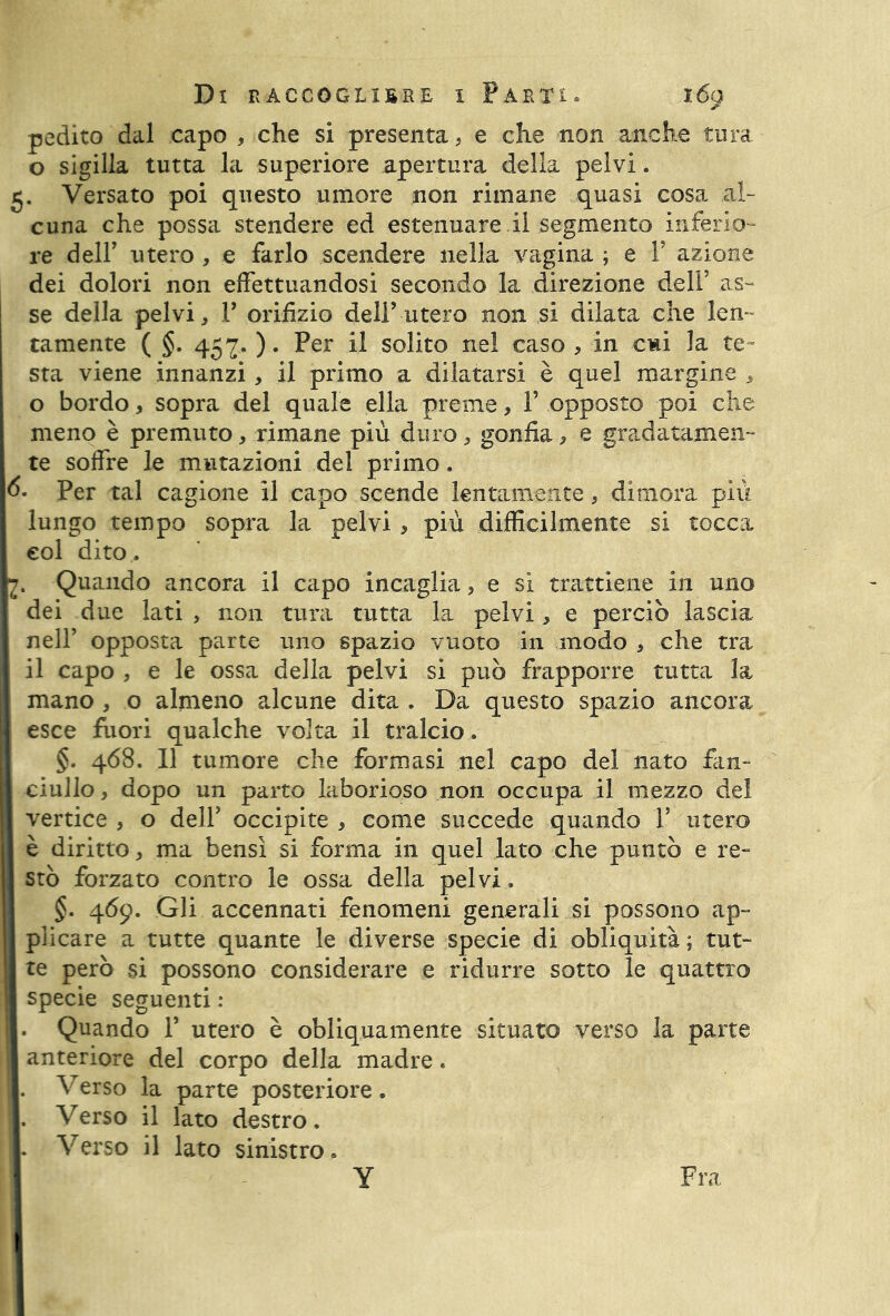 pedito dal capo , che si presenta, e che non anche tura o sigilla tutta la superiore apertura della pelvi. 5. Versato poi questo umore non rimane quasi cosa al- cuna che possa stendere ed estenuare il segmento inferio- re deir utero , e farlo scendere nella vagina ; e ¥ azione dei dolori non effettuandosi secondo la direzione dell’ as- se della pelvi, 1’ orifizio deli’ utero non si dilata che len- tamente ( §. 457. ). Per il solito nel caso , in cwi la te- sta viene innanzi, il primo a dilatarsi è quel margine , o bordo * sopra del quale ella preme, ¥ opposto poi che meno è premuto, rimane più duro, gonfia, e gradatamen- te soffre le mutazioni del primo. 6- Per tal cagione il capo scende lentamente, dimora più lungo tempo sopra la nelvi, più difficilmente si tocca eoi dito . . Quando ancora il capo incaglia, e si trattiene in uno dei due lati , non tura tutta la pelvi, e perciò lascia nell’ opposta parte uno spazio vuoto in modo , che tra il capo , e le ossa della pelvi si può frapporre tutta la mano , o almeno alcune dita . Da questo spazio ancora esce fuori qualche volta il tralcio. §. 468. 11 tumore che formasi nel capo del nato fan- ciullo , dopo un parto laborioso non occupa il mezzo del vertice , o dell’ occipite , come succede quando 1’ utero è diritto , ma bensì si forma in quel lato che puntò e re- stò forzato contro le ossa della pelvi, §. 469. Gli accennati fenomeni generali si possono ap- plicare a tutte quante le diverse specie di obliquità; tut- te però si possono considerare e ridurre sotto le quattro specie seguenti : . Quando 1’ utero è obliquamente situato verso la parte anteriore del corpo della madre. . Verso la parte posteriore. . Verso il lato destro. . Verso il lato sinistro. Y Fra