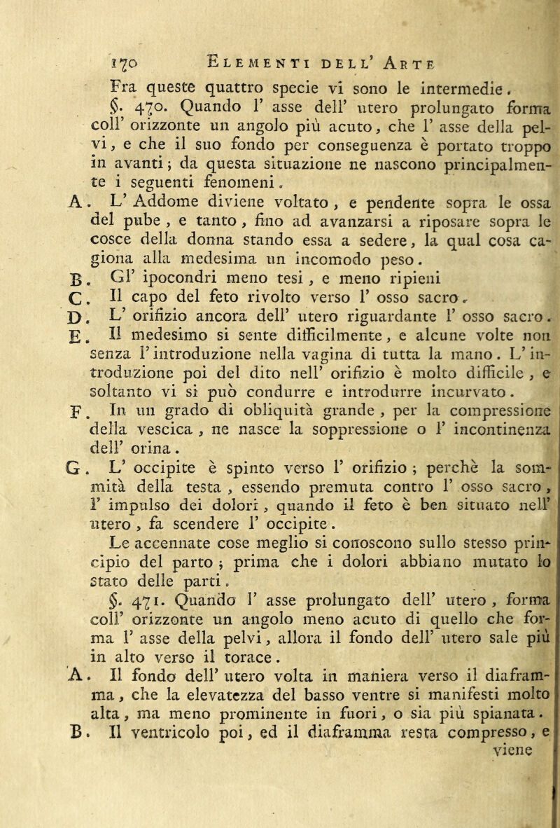 Fra queste quattro specie vi sono le intermedie. §• 42°* Quando P asse dell’ utero prolungato forma coll’ orizzonte un angolo più acuto, che P asse della pel- vi , e che il suo fondo per conseguenza è portato troppo in avanti ; da questa situazione ne nascono principalmen- te i seguenti fenomeni » A. L’ Addome diviene voltato , e pendente sopra le ossa del pube , e tanto , fino ad avanzarsi a riposare sopra le cosce della donna stando essa a sedere, la qual cosa ca- giona alla medesima un incomodo peso. B. Gr ipocondri meno tesi, e meno ripieni C. Il capo del feto rivolto verso V osso sacro* D. orifizio ancora dell’ utero riguardante V osso sacro. E. Il medesimo si sente difficilmente, e alcune volte non senza P introduzione nella vagina di tutta la mano. L’in- troduzione poi del dito nell’ orifizio è molto difficile , e soltanto vi si può condurre e introdurre incurvato. F. In un grado di obliquità grande , per la compressione delia vescica , ne nasce la soppressione o P incontinenza dell’ orina. G . L5 occipite è spinto verso P orifizio ; perchè la som- mità della testa , essendo premuta contro P osso sacro , P impulso dei dolori , quando il feto è ben situato nell’ utero , fa scendere P occipite. Le accennate cose meglio si conoscono sullo stesso prin- cipio del parto j prima che i dolori abbiano mutato lo stato delle parti. §. 471. Quando P asse prolungato dell’ utero, forma coll’ orizzonte un angolo meno acuto di quello che for- ma P asse della pelvi, allora il fondo dell’ utero sale più in alto verso il torace. A. Il fondo delP utero volta in maniera verso il diafram- ma , che la elevatezza del basso ventre si manifesti molto alta, ma meno prominente in fuori, o sia più spianata. B* Il ventricolo poi, ed il diaframma resta compresso, e viene