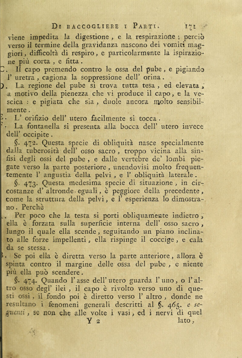 r-r'i r-r viene impedita la digestione , e la respirazione ; perciò verso il termine della gravidanza nascono dei vomiti mag- giori , difficoltà di respiro, e particolarmente la ispirazio- ne più corta , e fitta. Il capo premendo contro le ossa del pube , e pigiando T uretra , cagiona la soppressione dell’ orina. }. La regione del pube si trova tutta tesa , ed elevata * scica : e pigiata che sia , duole ancora molto sensibil- mente . • L’ orifizio delF utero facilmente si tocca * ■ La fontanella si presenta alla bocca dell’ utero invece dell’ occipite. §. 422. Questa specie di obliquità nasce specialmente dalla tuberosità dell’ osso sacro , troppo vicina alla sin- fisi degli ossi del pube , e dalle vertebre de’ lombi pie- gate verso la parte posteriore, unendovisi molto frequen- temente 1’ angustia della pelvi , e 1’ obliquità laterale . § 423. Questa medesima specie di situazione , in cir- costanze d’altronde • eguali, è peggiore della precedente, come la struttura della pelvi, e F esperienza lo dimostra- no . Perchè , Per poco che la testa si porti obliquamente indietro , ella è forzata sulla superficie interna dell’ osso sacro, lungo il quale ella scende, seguitando un piano inclina- to alle forze impellenti, ella rispinge il coccige, e cala da se stessa. . Se poi ella è diretta verso la parte anteriore, allora è spinta contro il margine delle ossa del pube , e niente più ella può scendere » §. 424. Quando F asse dell’ utero guarda F uno, o F al- tro osso degl’ ilei , il capo è rivolto verso uno di que- sti ossi , il fondo poi è diretto verso F altro , donde ne resultano i fenomeni generali descritti al §. 465. e se- guenti , se non che alle volte i vasi, ed i nervi di quel Y 2 lato,