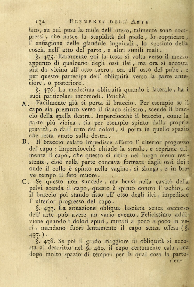 Elementi de l jJ As t e iato, su cui posa la mole delF utero, talmente sono com- pressi -, che nasce la stupidità del piede , lo zoppicare , F enfiagione delle glandule inguinali , lo spasimo della coscia nelF atto del parto , e altri simili mali. §» 475. Raramente poi la testa si volta verso il mezzo appunto di qualcuno degli ossi ilei, ma ora si accosta più da vicino all’ osso sacro , ora all’ osso del pube , e per questo partecipa dell’ obliquità verso la parte ante- riore , o posteriore. §. 476. La medesima obliquità quando è laterale, ha i suoi particolari incomodi. Poiché A. Facilmente giù si porta il braccio. Per esempio se il. capo sia premuto verso il fianco sinistro, scende il brac- cio della spalla destra. Imperciocché il braccio, come la parte più vicina , sia per esempio spinto dalla propria gravità, o dall’ urto dei dolori, si porta in quello spazio che resta vuoto sulla destra . B. Il braccio calato impedisce affatto 1’ ulterior progresso del capo : imperciocché chiude la strada, e reprime tal- mente il capo, che questo si ritira nel luogo meno resi- stente , cioè nella parte concava formata dagli ossi ilei ; onde il collo è spinto nella vagina, si slunga, e in bre-* ve tempo il feto muore. C. Se questo non succede , ma bensì nella cavità della pelvi scenda il capo, questo è spinto contro 1’ ischio, e il braccio poi stando fisso all’ osso degli ilei, impedisce 1’ ulterior progresso del capo. §. 477. La situazione obliqua lasciata senza soccorso dell’ arte può avere un vario evento. Felicissimo addi- viene quando i dolori spuri, mutati a poco a poco in ve- ri , mandano fuori lentamente il capo senza offesa (§. 457*)• §. 478. Se poi il grado maggiore di obliquità si acco- sta al descritto nel §. 460. il capo certamente cala , ma dopo molto spazio di tempo : per la qual cosa la parto- rien-