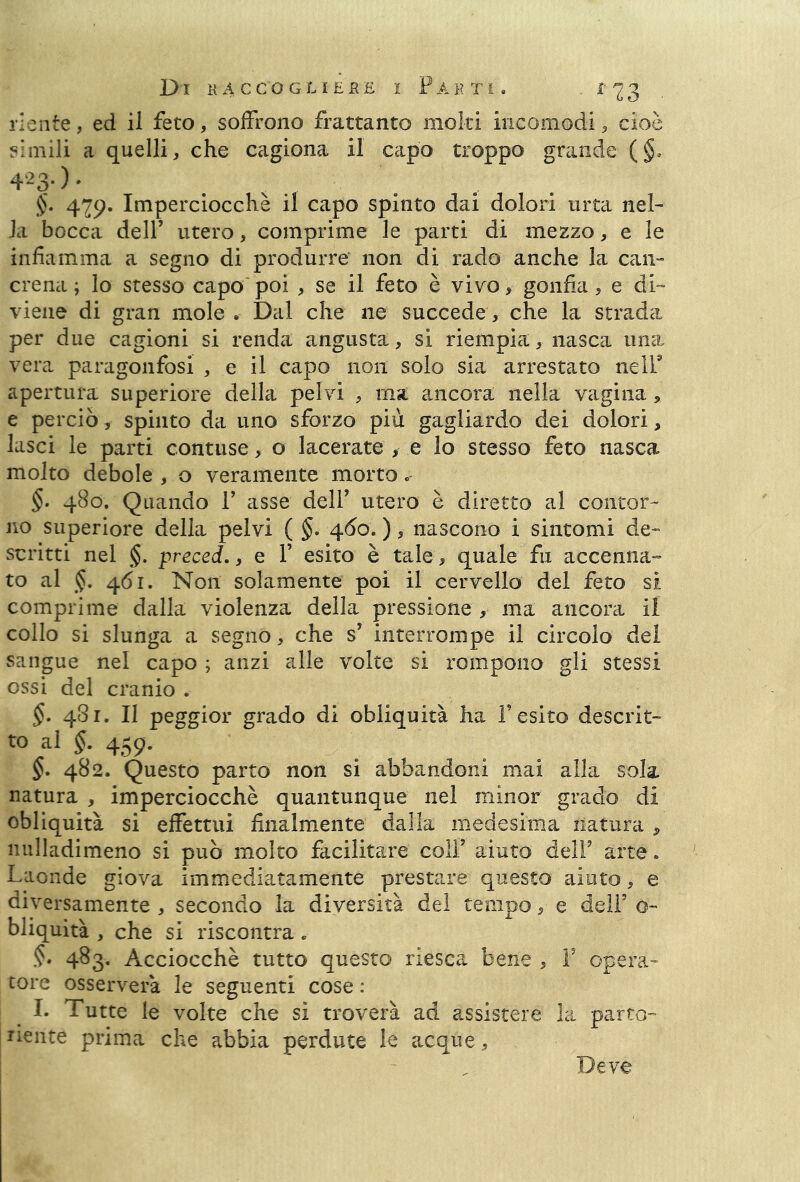 riente, ed il feto, soffrono frattanto molti incomodi, cioè simili a quelli, che cagiona il capo troppo grande (§, 4-3- ) • §• 4Imperciocché il capo spinto dai dolori urta nel- la bocca dell’ utero, comprime le parti di mezzo , e le infiamma a segno di produrre non di rado anche la can- crena ; lo stesso capo poi , se il feto è vivo, gonfia , e di- viene di gran mole • Dal che ne succede , che la strada per due cagioni si renda angusta, si riempia, nasca una, vera paragònfosi , e il capo non solo sia arrestato nell9 apertura superiore della pelvi , ma ancora nella vagina, e perciò, spinto da uno sforzo più gagliardo dei dolori, lasci le parti contuse, o lacerate , e lo stesso feto nasca molto debole , o veramente morto. §. 480. Quando 1’ asse dell’ utero è diretto al contor- no superiore della pelvi ( §. 460. ), nascono i sintomi de- scritti nel §. preced., e V esito è tale, quale fu accenna- to al §. 461. Non solamente poi il cervello del feto si comprime dalla violenza della pressione , ma ancora il collo si slunga a segnò, che s’ interrompe il circolo del sangue nel capo ; anzi alle volte si rompono gli stessi ossi del cranio . §. 481. Il peggior grado di obliquità ha l’esito desco t- to al §. 459. 482. Questo parto non si abbandoni mai alla sola, natura , imperciocché quantunque nel minor grado di obliquità si effettui finalmente dalla medesima natura , nulladimeno si può molto facilitare colf aiuto dell9 arte. Laonde giova immediatamente prestare questo aiuto, e diversamente , secondo la diversità del tempo, e dell5 o- bliquità , che si riscontra. §• 483. Acciocché tutto questo riesca bene , F opera- tore osserverà le seguenti cose : I. Tutte le volte che sì troverà ad assistere la parto- riente prima che abbia perdute le acque, Deve