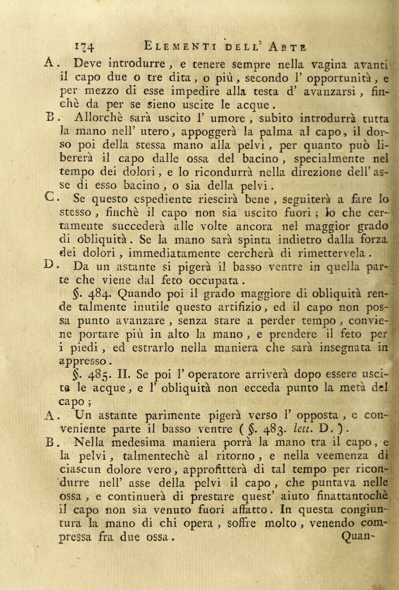 A. Deve introdurre , e tenere sempre nella vagina avanti il capo due o tre dita, o più > secondo 1’ opportunità, e per mezzo di esse impedire alla testa d’ avanzarsi , fin- che da per se sieno uscite le acque. B . Allorché sarà uscito F umore , subito introdurrà tutta la mano nell’ utero, appoggerà la palma al capo, il dor- so poi della stessa mano alla pelvi, per quanto può li- bererà il capo dalle ossa del bacino, specialmente nel tempo dei dolori, e lo ricondurrà nella direzione dell’ as- se di esso bacino , o sia della pelvi. C. Se questo espediente riescirà bene , seguiterà a fare lo stesso , finche il capo non sia uscito fuori ; lo che cer- tamente succederà alle volte ancora nel maggior grado di obliquità. Se la mano sarà spinta indietro dalla forza dei dolori, immediatamente cercherà di rimettervela. D » Da un astante si pigerà il basso ventre in quella par- te che viene dal feto occupata. §. 484. Quando poi il grado maggiore di obliquità ren- de talmente inutile questo artifizio, ed il capo non pos- sa punto avanzare , senza stare a perder tempo , convie- ne portare più in alto la mano , e prendere il feto per i piedi , ed estrarlo nella maniera che sarà insegnata in appresso. §. 485. IL Se poi F operatore arriverà dopo essere usci- ta le acque., e F obliquità non ecceda punto la metà del capo ; A. Un astante parimente pigerà verso F opposta , e con- veniente parte il basso ventre ( §. 483. leu. D. B. Nella medesima maniera porrà la mano tra il capo, e la pelvi, talmentechè al ritorno , e nella veemenza di ciascun dolore vero, approfitterà di tal tempo per ricon- durre nell’ asse della pelvi il capo , che puntava nelle ossa , e continuerà di prestare quest’ aiuto finattantochè il capo non sia venuto fuori affatto. In questa congiun- tura la mano di chi opera , soffre molto , venendo com- pressa fra due ossa, Quan-