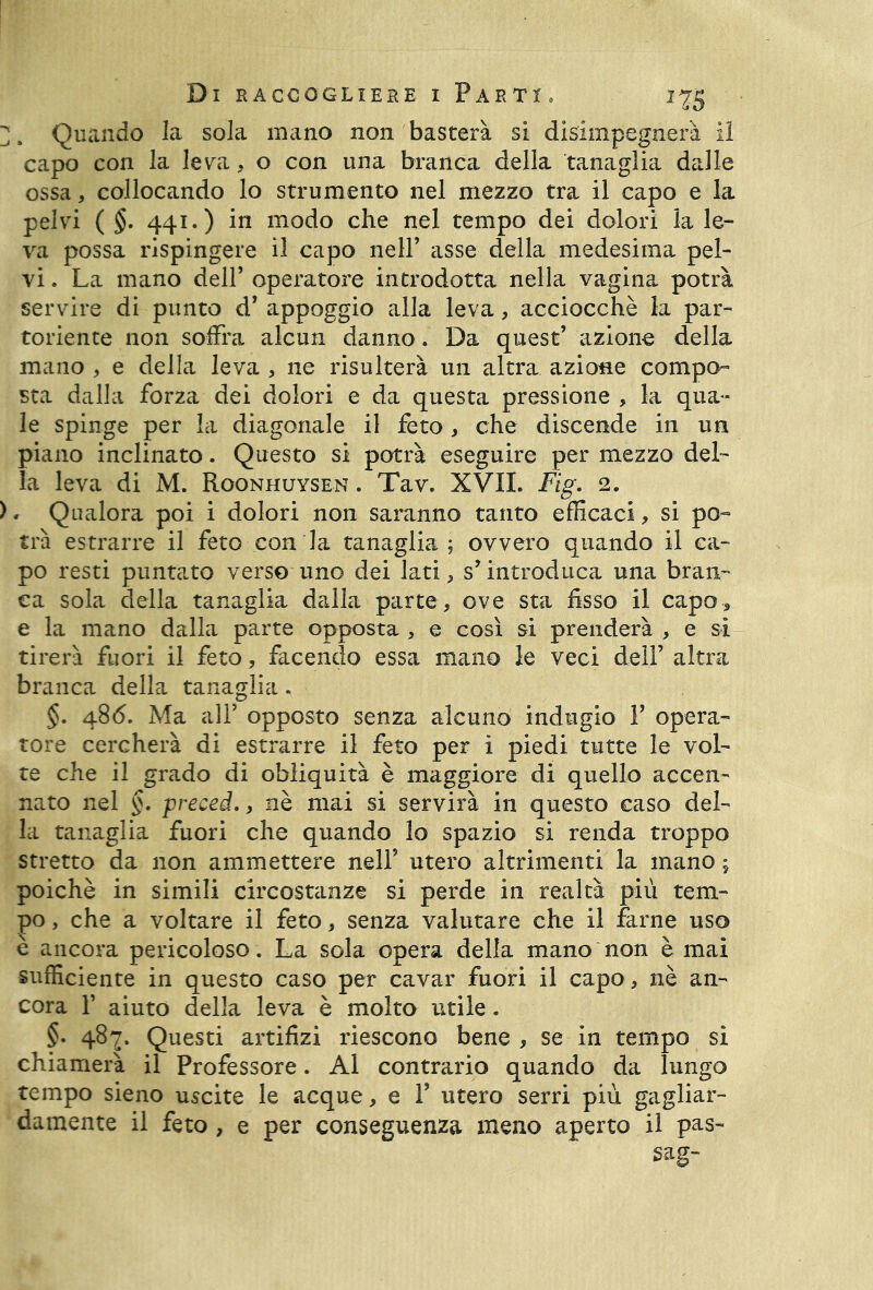 7. Quando la sola mano non basterà si disimpegnerà il capo con la leva, o con una branca della tanaglia dalle ossa, collocando lo strumento nel mezzo tra il capo e la pelvi ( §. 441.) in modo che nel tempo dei dolori la le- va possa rispingere il capo nell’ asse della medesima pel- vi . La mano dell’ operatore introdotta nella vagina potrà servire di punto d’ appoggio alla leva, acciocché la par- toriente non soffra alcun danno. Da quest’ azione della mano , e della leva , ne risulterà un altra azione compo- sta dalla forza dei dolori e da questa pressione , la qua- le spinge per la diagonale il feto, che discende in un piano inclinato. Questo si potrà eseguire per mezzo del- la leva di M. Roonhuysen . Tav. XVII. Fig. 2. ), Qualora poi i dolori non saranno tanto efficaci, si po- trà estrarre il feto con la tanaglia; ovvero quando il ca- po resti puntato verso uno dei lati, s’introduca una bran- ca sola della tanaglia dalla parte, ove sta fisso il capo, e la mano dalla parte opposta , e così si prenderà , e si tirerà fuori il feto, facendo essa mano le veci dell’ altra branca della tanaglia. §. 486. Ma all’ opposto senza alcuno indugio F opera- tore cercherà di estrarre il feto per i piedi tutte le vol- te che il grado di obliquità è maggiore di quello accen- nato nel §. preced., nè mai si servirà in questo caso del- la tanaglia fuori che quando lo spazio si renda troppo stretto da non ammettere nell’ utero altrimenti la mano ; poiché in simili circostanze si perde in realtà più tem- po , che a voltare il feto, senza valutare che il farne uso è ancora pericoloso . La sola opera della mano non è mai sufficiente in questo caso per cavar fuori il capo, nè an- cora F aiuto della leva è molto utile. §• 4§7- Questi artifizi riescono bene, se in tempo si chiamerà il Professore. Al contrario quando da lungo tempo sieno uscite le acque, e F utero serri più gagliar- damente il feto , e per conseguenza meno aperto il pas- sag-