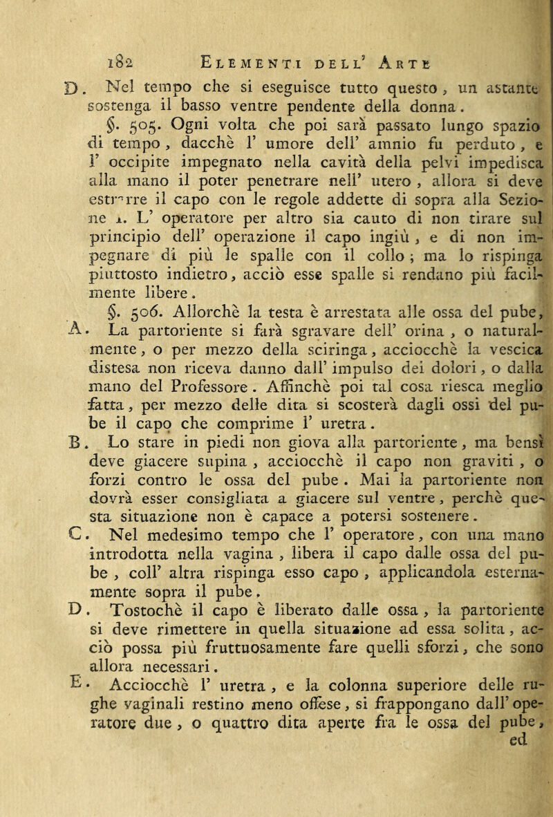 D. Nel tempo che si eseguisce tutto questo , un astante sostenga il basso ventre pendente della donna. §• 505. Ogni volta che poi sarà passato lungo spazio di tempo, dacché Y umore dell’ amnio fu perduto , e F occipite impegnato nella cavità delia pelvi impedisca alla mano il poter penetrare nell’ utero , allora si deve estnrre il capo con le regole addette di sopra alla Sezio- ne 1. L’ operatore per altro sia cauto di non tirare sul principio dell’ operazione il capo ingiù * e di non im- pegnare di più le spalle con il collo ; ma lo rispinga piuttosto indietro, acciò esse spalle si rendano più facil- mente libere. §• 506. Allorché la testa è arrestata alle ossa del pube, A. La partoriente si farà sgravare dell’ orina, o natural- mente , o per mezzo della sciringa, acciocché la vescica distesa non riceva danno dall’ impulso dei dolori, o dalla mano del Professore. Affinchè poi tal cosa riesca meglio fatta, per mezzo delle dita si scosterà dagli ossi del pu- be il capo che comprime Y uretra. B. Lo stare in piedi non giova alla partoriente, ma bensì deve giacere supina , acciocché il capo non graviti , o forzi contro le ossa del pube . Mai la partoriente non dovrà esser consigliata a giacere sul ventre, perchè que- sta situazione non è capace a potersi sostenere. C. Nel medesimo tempo che Y operatore, con una mano introdotta nella vagina , libera il capo dalle ossa del pu- be , coll’ altra rispinga esso capo , applicandola esterna- mente sopra il pube. D. Tostochè il capo è liberato dalle ossa , la partoriente si deve rimettere in quella situazione ad essa solita, ac- ciò possa più fruttuosamente fare quelli sforzi, che sono allora necessari. E. Acciocché Y uretra , e la colonna superiore delle ru- ghe vaginali restino meno offese, si frappongano dall’ ope- ratore due, o quattro dita aperte fra le ossa del pube, ed