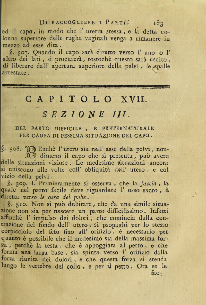 Cj ed il capo, in modo che P uretra stessa, e la detta co- lonna superiore delle rughe vaginali venga a rimanere in mezzo ad esse dita. §• 5°2- Quando il capo sarà diretto verso P uno o P altro dei lati, si procurerà, tostochè questo sarà uscito* di liberare dall5 apertura superiore della pelvi, le spalle arrestate. ¥ CAPITOLO XVII. SEZIONE 111. DEL PARTO DIFFICILE 5 E PRETERNATURALE PER CAUSA DI PESSIMA SITUAZIONE DEL CAPO • §. 508. Enchè P utero sia nelP asse della pelvi, non- jQG5 dimeno il capo che si presenta* può avere delle situazioni viziose . Le medesime situazioni ancora si uniscono alle volte coll’ obliquità dell’ utero , e col vizio della pelvi. §• 509. I. Primieramente si osserva , che la faccia , la quale nel parto facile deve riguardare P osso sacro , è diretta verso le ossa del pube „ §• 510. Non si può dubitare , che da una simile situa- zione non sia per nascere un parto difficilissimo» Infatti affinchè P impulso dei dolori, che comincia dalla con- trazione del fondo dell’ utero , si propaghi per lo stesso corpicciolo del feto fino alP orifìzio , è necessario per* quanto è possibile che il medesimo sia della massima for- za , perchè la testa, che è appoggiata al petto , e che forma mna larga base , sia spinta verso P orifìzio dalla forza riunita dei dolori, e che questa forza si stenda lungo le vertebre del collo > e per il petto « Ora se la