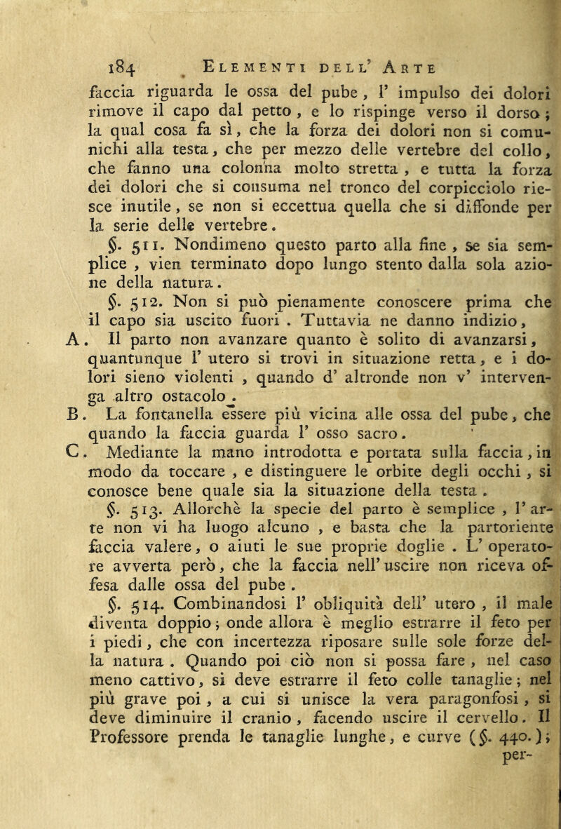 feccia riguarda le ossa del pube , 1’ impulso dei dolori rimove il capo dal petto , e lo rispinge verso il dorso ; la qual cosa fa sì, che la forza dei dolori non si comu- nichi alla testa, che per mezzo delle vertebre del collo, che fanno una colonna molto stretta , e tutta la forza dei dolori che si consuma nel tronco del corpicciolo rie- sce inutile, se non si eccettua quella che si diffonde per la serie delle vertebre. §. 511. Nondimeno questo parto alla line , se sia sem- plice , vien terminato dopo lungo stento dalla sola azio- ne della natura. §• 512. Non si può pienamente conoscere prima che il capo sia uscito fuori . Tuttavia ne danno indizio, A. Il parto non avanzare quanto è solito di avanzarsi, quantunque F utero si trovi in situazione retta, e i do- lori sieno violenti , quando d’ altronde non v5 interven- ga altro ostacolo^. B. La fontanella essere più vicina alle ossa del pube, che quando la faccia guarda F osso sacro. C. Mediante la mano introdotta e portata sulla faccia, in modo da toccare , e distinguere le orbite degli occhi, si conosce bene quale sia la situazione della testa . §. 513. Allorché la specie del parto è semplice , l’ar- te non vi ha luogo alcuno , e basta che la partoriente faccia valere, o aiuti le sue proprie doglie . L’ operato- re avverta però, che la faccia nell5 uscire non riceva of- fesa dalle ossa del pube . §. 514. Combinandosi F obliquità dell’ utero , il male diventa doppio 5 onde allora è meglio estrarre il feto per i piedi, che con incertezza riposare sulle sole forze del- la natura . Quando poi ciò non si possa fare , nel caso meno cattivo, si deve estrarre il feto colle tanaglie ; nel più grave poi, a cui si unisce la vera paragonfosi, si deve diminuire il cranio , facendo uscire il cervello, Il Professore prenda le tanaglie lunghe, e curve (§. 440.)» per-