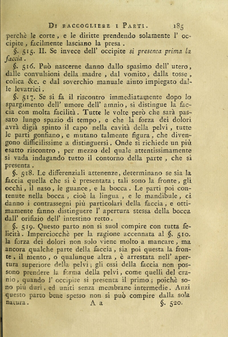 perchè le corte , e le diritte prendendo solamente 1’ oc- cipite , facilmente lasciano la presa . §. 515. IL Se invece dell’ occipite si presenta prima la faccia. $. 516. Può nascerne danno dallo spasimo dell’ utero * dalle convulsioni della .madre , dal vomito, dalla tosse * colica &c. e dal soverchio manuale aiuto impiegato dal- le levatrici. §. 517. Se si fe il riscontro immediatamente dopo lo spargimento dell’ umore dell’ amnio, si distingue la fac- cia con molta facilità. Tutte le volte però che sarà pas- sato lungo spazio di tempo , e che la forza dei dolori avrà digià spinto il capo nella cavità della pelvi , tutte le parti gonfiano, e mutano talmente figura, che diven- gono difficilissime a distinguersi, Onde si richiede un più esatto riscontro , per mezzo del quale attentissimamente si vada indagando tutto il contorno della parte , che si presenta. §. 518. Le differenziali attenenze, determinano se sia la faccia quella che si è presentata ; tali sono la fronte, gli occhi, il naso, le guance, e la bocca. Le parti poi con- tenute nella bocca , cioè la lingua , e le mandibule , ci danno i contrassegni più particolari della faccia, e otti- mamente fanno distinguere 1’ apertura stessa della bocca dall’ orifizio dell’ intestino retto. §. 519. Questo parto non si suol compire con tutta fe- licità. Imperciocché per la ragione accennata al §. 510» la forza dei dolori non solo viene molto a mancare, ma ancora qualche parte della faccia, sia poi questa la fron- te , il mento , o qualunque altra , è arrestata nell’ aper- tura superiore della pelvi ; gli ossi della feccia non pos- sono prendere la forma della pelvi, come quelli del cra- nio, quando V occipite si presenta il primo; poiché so- no più duri, ed uniti senza membrane intermedie. Anzi questo parto bene spesso non si può compire dalla sola natura. A a §. 520,