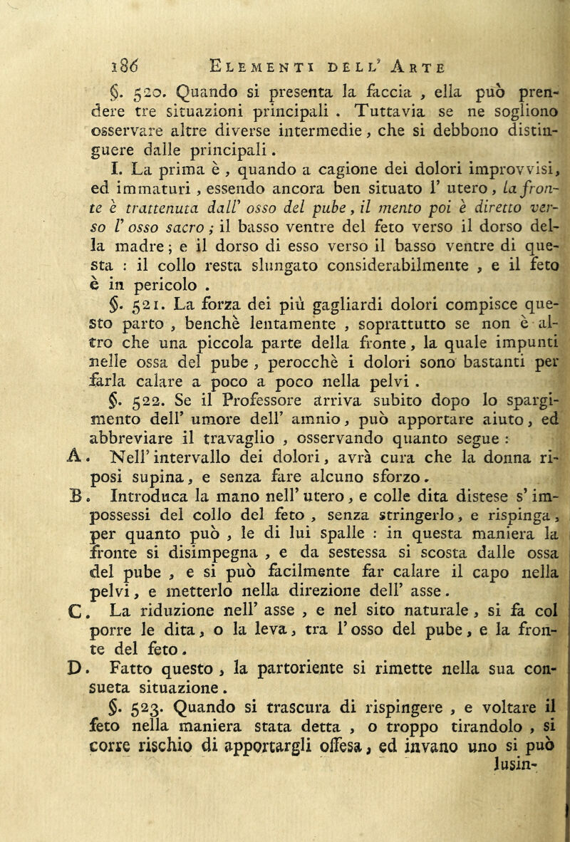 §. 520. Quando si presenta la faccia , ella può pren- dere tre situazioni principali . Tuttavia se ne sogliono osservare altre diverse intermedie, che si debbono distin- guere dalle principali. I. La prima è , quando a cagione dei dolori improvvisi, ed immaturi, essendo ancora ben situato 1’ utero, La fron- te è trattenuta dall’ osso del pube, il mento poi è diretto ver- so V osso sacro ; il basso ventre del feto verso il dorso del- la madre ; e il dorso di esso verso il basso ventre di que- sta : il collo resta slungato considerabilmente , e il feto è in pericolo . §. 521. La forza dei più gagliardi dolori compisce que- sto parto , benché lentamente , soprattutto se non è al- tro che una piccola parte della fronte, la quale impunti nelle ossa del pube , perocché i dolori sono bastanti per farla calare a poco a poco nella pelvi . §• 522. Se il Professore arriva subito dopo lo spargi- mento deir umore dell’ amnio, può apportare aiuto, ed abbreviare il travaglio , osservando quanto segue : A. Nell’intervallo dei dolori, avrà cura che la donna ri- posi supina, e senza fare alcuno sforzo. B • Introduca la mano nell’ utero, e colle dita distese s’im- possessi del collo del feto , senza stringerlo, e rispinga, per quanto può , le di lui spalle : in questa maniera la fronte si disimpegna , e da sestessa si scosta dalle ossa del pube , e si può facilmente far calare il capo nella pelvi, e metterlo nella direzione dell’ asse. C. La riduzione nell’ asse , e nel sito naturale , si fa col porre le dita, o la leva, tra l’osso del pube, e la fron- te del feto. D. Fatto questo , la partoriente si rimette nella sua con- sueta situazione. §. 523. Quando si trascura di rispingere , e voltare il feto nella maniera stata detta , o troppo tirandolo , si corre rischio di apportargli offesa, ed invano uno si può lusin-