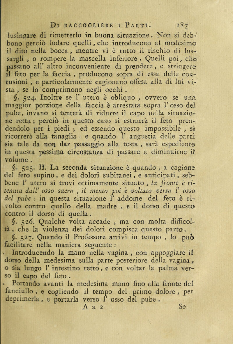 lusingare di rimetterlo in buona situazione. Non si deb- bono perciò lodare quelli, che introducono al medesimo il dito nella bocca, mentre vi è tutto il rischio di lus- sargli , o rompere la mascella inferiore . Quelli poi, che passano all’ altro inconveniente di prendere, e stringere il feto per la faccia , producono sopra di essa delle con- tusioni , e particolarmente cagionano offesa alla di lui vi- sta , se lo comprimono negli occhi . §. 524. Inoltre se Y utero è obliquo , ovvero se una maggior porzione della faccia è arrestata sopra Y osso del pube, invano si tenterà di ridurre il capo nella situazio- ne retta ; perciò in questo caso si estrarrà il feto pren- dendolo per i piedi ; ed essendo questo impossibile , si ricorrerà alla tanaglia : e quando Y angustia delle parti sia tale da non dar passaggio alla testa , sarà espediente; in questa pessima circostanza di passare a diminuirne il volume . §. 525. IL La seconda situazione è quando , a cagione del feto supino, e dei dolori subitanei, e anticipati, seb- bene F utero si trovi ottimamente situato , la fronte è ri- tenuta dall7 osso sacro , il mento poi è voltato verso V osso del pube : in questa situazione V addome del feto è ri- volto contro quello della madre , e il dorso di questo contro il dorso di quella. §. 526, Qualche volta accade , ma con molta difficol- tà , che la violenza dei dolori compisca questo parto. §. 527. Quando il Professore arrivi in tempo , lo può facilitare nella maniera seguente : . Introducendo la mano nella vagina , con appoggiare il dorso della medesima sulla parte posteriore della vagina * o sia lungo Y intestino retto, e con voltar la palma ver- so il capo del feto . • Portando avanti la medesima mano fino alla fronte del fanciullo , e cogliendo il tempo del primo dolore , per deprimerla, e portarla verso Y osso del pube . A a 2 Se