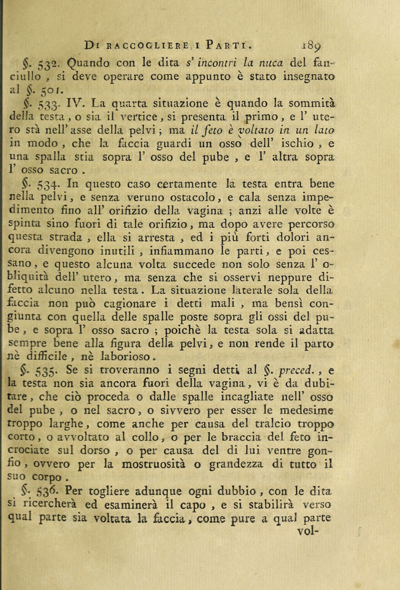 §. 53^c Quando con le dita s’incontri la nuca del fan- ciullo , si deve operare come appunto è stato insegnato al §. 50/. §. 533, IV. La quarta situazione è quando la sommità della testa, o sia il vertice, si presenta il primo, e Y ute- ro sta nell’ asse della pelvi ; ma il feto è voltato in un lato in modo , che la faccia guardi un osso dell’ ischio , e una spalla stia sopra V osso del pube , e Y altra sopra r osso sacro . §• 534. In questo caso certamente la testa entra bene nella pelvi, e senza veruno ostacolo, e cala senza impe- dimento fino all’ orifizio della vagina ; anzi alle volte è spinta sino fuori di tale orifizio, ma dopo avere percorso questa strada , ella si arresta * ed i più forti dolori an- cora divengono inutili > infiammano le parti, e poi ces- sano , e questo alcuna volta succede non solo senza Y c- bliquità dell’ utero, ma senza che si osservi neppure di- fetto alcuno nella testa. La situazione laterale sola della faccia non può cagionare i detti mali , ma bensì con- giunta con quella delle spalle poste sopra gli ossi del pu- be , e sopra 1’ osso sacro ; poiché la testa sola si adatta sempre bene alla figura della pelvi, e non rende il parto nè difficile , nè laborioso * §. 535. Se si troveranno i segni detti al §. preceda, e la testa non sia ancora fuori della vagina, vi è da dubi- tare , che ciò proceda o dalle spalle incagliate nell’ osso del pube , o nel sacro, o sivvero per esser le medesime troppo larghe, come anche per causa del tralcio troppo corto, o avvoltato al collo, o per le braccia del feto in- crociate sul dorso , o per causa del di lui ventre gon- fio , ovvero per la mostruosità o grandezza di tutto il suo corpo . §• 636* Per togliere adunque ogni dubbio , con le dita si ricercherà ed esaminerà il capo , e si stabilirà verso qual parte sia voltata la faccia, come pure a qual parte voL