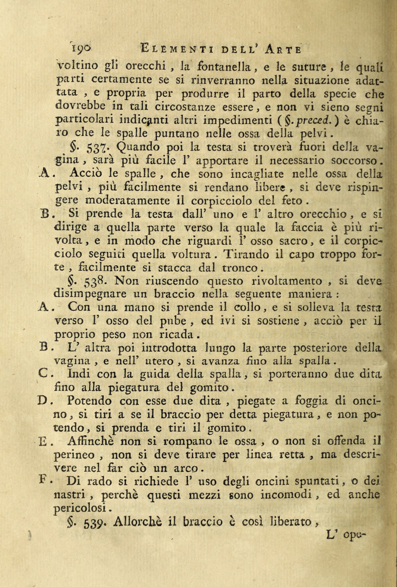 voltino gli orecchi , la fontanella, e le suture , le quali parti certamente se si rinverranno nella situazione adat- tata , e propria per produrre il parto della specie che dovrebbe in tali circostanze essere, e non vi sieno segni particolari indicanti altri impedimenti (§.prec£d.) è chia- ro che le spalle puntano nelle ossa della pelvi. §• 532* Quan(io P°i la testa si troverà fuori della va- gina , sarà più facile V apportare il necessario soccorso. A. Acciò le spalle , che sono incagliate nelle ossa della pelvi , più facilmente si rendano libere , si deve rispin- gere moderatamente il corpicciolo del feto . B. Si prende la testa dall’ uno e F altro orecchio , e si dirige a quella parte verso la quale la faccia è più ri- volta , e in modo che riguardi F osso sacro, e il corpic- ciolo seguiti quella voltura. Tirando il capo troppo for- te , facilmente si stacca dal tronco. §. 538. Non riuscendo questo rivoltamento , si deve disimpegnare un braccio nella seguente maniera : A. Con una mano si prende il collo, e si solleva la testa verso F osso del pube , ed ivi si sostiene > acciò per il proprio peso non ricada. B. U altra poi introdotta lungo la parte posteriore della vagina , e nell’ utero , si avanza £110 alla spalla . C. Indi con la guida della spalla, si porteranno due dita fino alla piegatura del gomito. D. Potendo con esse due dita , piegate a foggia di onci- no , si tiri a se il braccio per detta piegatura, e non po- tendo , si prenda e tiri il gomito. E. Affinchè non si rompano le ossa , o non si offenda il perineo , non si deve tirare per linea retta , ma descri- vere nel far ciò un arco. F • Di rado si richiede F uso degli oncini spuntati, © del nastri , perchè questi mezzi sono incomodi, ed anche pericolosi - §. 539» Allorché il braccio è così liberato >