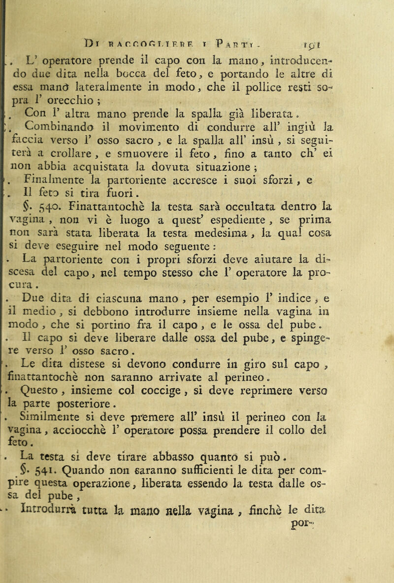 Di t? ArnonuF.RF t Parti- tpt '. L5 operatore prende il capo con la mano, introducen- do due dita nella bocca del feto, e portando le altre di essa mand lateralmente in modo, che il pollice resti so- pra T orecchio ; . Con V altra mano prende la spalla già liberata * , Combinando il movimento di condurre alf ingiù la faccia verso F osso sacro , e la spalla all’ insù , si segui- terà a crollare , e smuovere il feto, fino a tanto eh’ ei non abbia acquistata la dovuta situazione ; . Finalmente la partoriente accresce i suoi sforzi, e * Il feto si tira fuori. §. 540. Finattantochè la testa sarà occultata dentro la vagina , non vi è luogo a quest’ espediente , se prima non sarà stata liberata la testa medesima, la qual cosa si deve eseguire nel modo seguente : . La partoriente con i propri sforzi deve aiutare la di- scesa del capo, nel tempo stesso che F operatore la pro- cura . , Due dita di ciascuna mano , per esempio f indice , e il medio, si debbono introdurre insieme nella vagina in modo , che si portino fra il capo, e le ossa del pube « . Il capo si deve liberare dalle ossa del pube, e spinge- re verso V osso sacro. . Le dita distese si devono condurre in giro sul capo , finattantochè non saranno arrivate al perineo « . Questo, insieme col coccige, si deve reprimere verso la parte posteriore. , Similmente si deve premere all’ insù il perineo con la vagina, acciocché V operatore possa prendere il collo del feto. . La testa si deve tirare abbasso quanto si può. §• 541- Quando non saranno sufficienti le dita per coni- pire questa operazione, liberata essendo la testa dalle os- sa del pube , * Introdurrà tutta la mano nella vagina , finché le dita por~;