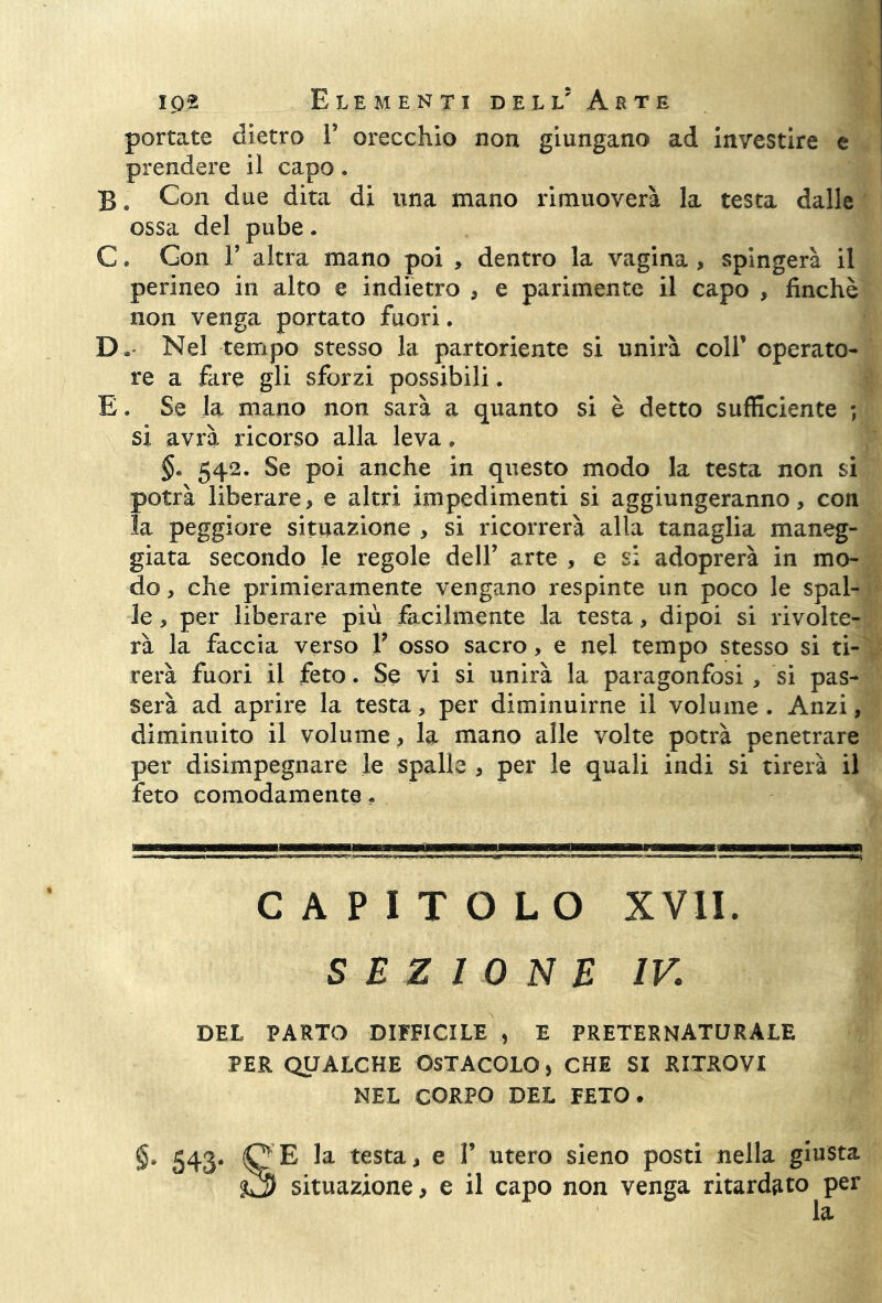 portate dietro f orecchio non giungano ad investire e prendere il capo. B. Con due dita di una mano rimuoverà la testa dalle ossa del pube. C. Con F altra mano poi , dentro la vagina , spingerà il perineo in alto e indietro , e parimente il capo , finché non venga portato fuori. D* Nel tempo stesso la partoriente si unirà coll’ operato- re a fare gli sforzi possibili. E. Se la mano non sarà a quanto si è detto sufficiente ; si avrà ricorso alla leva, 542. Se poi anche in questo modo la testa non si potrà liberare, e altri impedimenti si aggiungeranno, con la peggiore situazione , si ricorrerà alla tanaglia maneg- giata secondo le regole dell’ arte , e si adoprerà in mo- do , che primieramente vengano respinte un poco le spal- le , per liberare più facilmente la testa, dipoi si rivolte- rà la faccia verso V osso sacro, e nel tempo stesso si ti- rerà fuori il feto. Se vi si unirà la paragonfosi, si pas- serà ad aprire la testa, per diminuirne il volume . Anzi, diminuito il volume, la mano alle volte potrà penetrare per disimpegnare le spalle , per le quali indi si tirerà il feto comodamente • CAPITOLO XVII. SEZIONE IV. DEL PARTO DIFFICILE , E PRETERNATURALE PER QUALCHE OSTACOLO, CHE SI RITROVI NEL CORPO DEL FETO. §. 543. lO’E la testa, e 1’ utero sieno posti nella giusta situazione, e il capo non venga ritardato per la