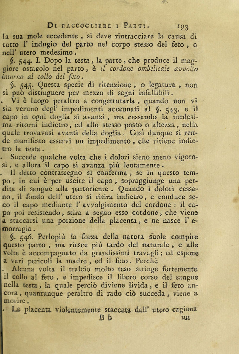 la sua mole eccedente , si deve rintracciare la causa di tutto T indugio del parto nel corpo stesso del feto , o nell’ utero medesimo. §. 544. I. Dopo la testa , la parte * che produce il mag- giore ostacolo nel parto , è il cordone ombelicale avvolto intorno al collo del feto. §. 545. Questa specie di ritenzione , o legatura * non si può distinguere per mezzo di segni infallibili. . Vi è luogo peraltro a congetturarla , quando non vi sia veruno degl’ impedimenti accennati al §. 543, e il capo in ogni doglia si avanzi * ma cessando la medesi- ma ritorni indietro, ed allo stesso posto o altezza, nella quale trovavasi avanti della doglia» Così dunque si ren- de manifesto esservi un impedimento, che ritiene indie- tro la testa. . Succede qualche volta che i dolori sieno meno vigoro- si , e allora il capo si avanza più lentamente. . Il detto contrassegno si conferma, se in questo tem- po , in cui è per uscire il capo , sopraggiunge una per- dita di sangue alla partoriente . Quando i dolori cessa- no, il fondo dell’ utero si ritira indietro, e conduce se- co il capo mediante V avyolgimento del cordone : il ca- po poi resistendo, stira a segno esso cordone, che viene a staccarsi una porzione della placenta, e ne nasce V e Ulorragia. §. 546. Perlopiù la forza della natura suole compire questo parto , ma riesce più tardo del naturale , e alle volte è accompagnato da grandissimi travagli ; ed espone a vari pericoli la madre , ed il feto. Perchè . Alcuna volta il tralcio molto teso stringe fortemente il collo al feto , e impedisce il libero corso del sangue nella testa, la quale perciò diviene livida, e il feto an- cora , quantunque peraltro di rado ciò succeda, viene a morire. « La placenta violentemente staccata dall9 utero cagiona B b un