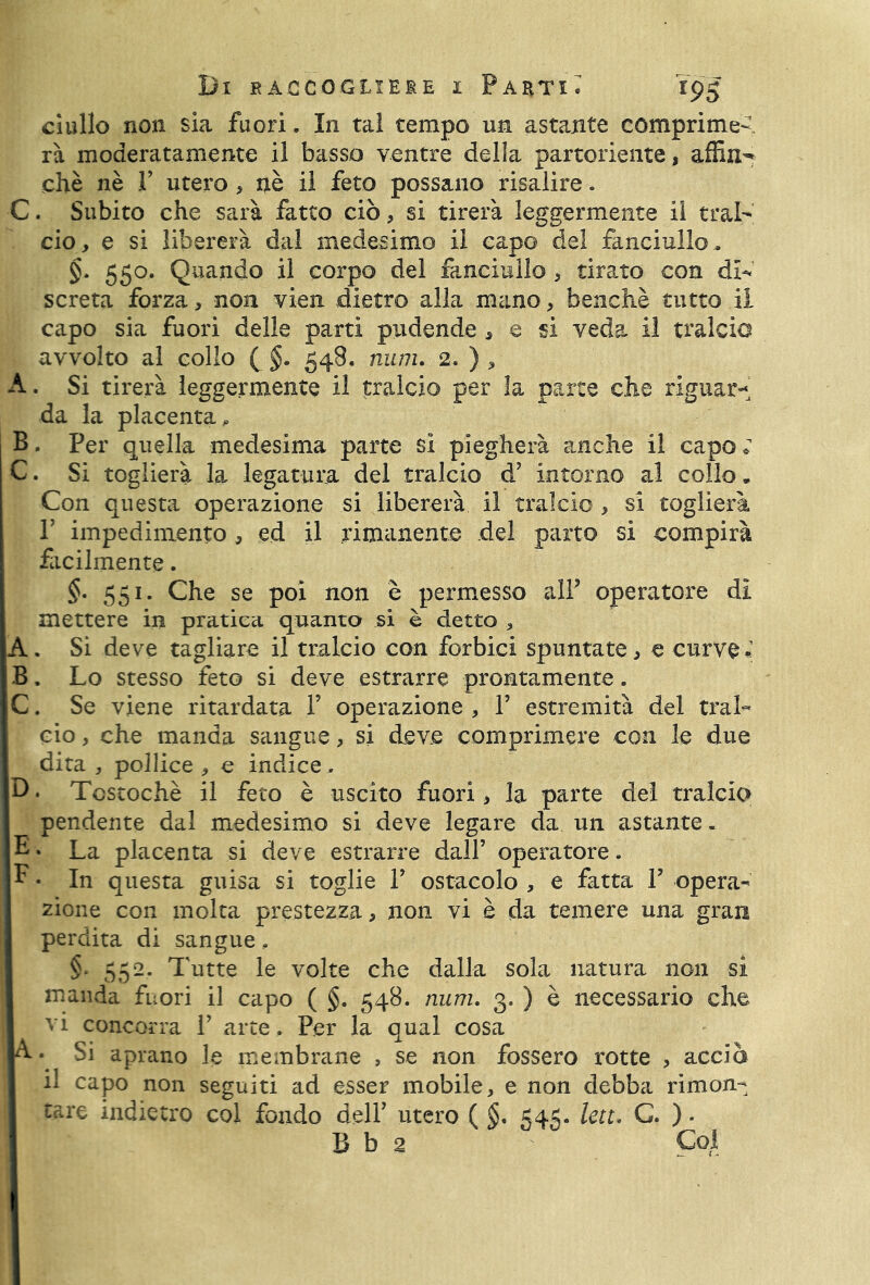 ci allo non sia fuori. In tal tempo un astante comprime- rà moderatamente il basso ventre della partoriente, affin- chè nè F utero , uè il feto possano risalire. C. Subito che sarà fatto ciò, si tirerà leggermente il trai' ciò, e si libererà dal medesimo il capo del fanciullo, §. 550. Quando il corpo del fanciullo , tirato con di- screta forza, non vien dietro alla mano, benché tutto il capo sia fuori delle parti pudende , e si veda il tralcio avvolto al collo ( §. 548. num. 2. ) , A. Si tirerà leggermente il tralcio per la parte che riguar- da la placenta* B. Per quella medesima parte sì piegherà anche il capo ; C. Si toglierà la legatura del tralcio d’ intorno al collo. Con questa operazione si libererà il tralcio , si toglierà T impedimento, ed il rimanente del parto si compirà facilmente. §• 551. Che se poi non è permesso alf operatore dì mettere in pratica quanto si è detto , A. Si deve tagliare il tralcio con forbici spuntate, e curve. 3. Lo stesso feto si deve estrarre prontamente. C. Se viene ritardata F operazione , F estremità del tral- cio , che manda sangue, si deve comprimere con le due dita , pollice , e indice . D. Tcscochè il feto è uscito fuori, la parte del tralcio pendente dal medesimo si deve legare da un astante. E * La placenta si deve estrarre dall’ operatore. E • In questa guisa si toglie F ostacolo , e fatta F opera- zione con molta prestezza, non vi è da temere una gran perdita di sangue. §. 552, Tutte le volte che dalla sola natura non si manda fuori il capo ( §. 548. num. 3. ) è necessario che vi concorra V arte . Per la qual cosa A • Si aprano le membrane 9 se non fossero rotte , accia il capo non seguiti ad esser mobile, e non debba rimon- tare indietro col fondo dell’ utero ( §• 545. leu. C. ). B b 2 Col