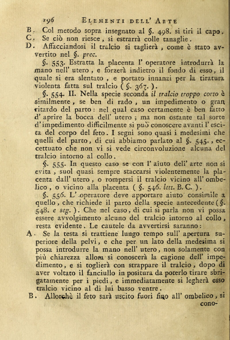 BCol metodo sopra insegnato al §. 498. si tiri il capo. C, Se ciò non riesce , si estrarrà colle tanaglie . B. Affacciandosi il tralcio si taglierà , come è stato av- vertito nel §. prec. §* 553. Estratta la placenta V operatore introdurrà la mano nell’ utero , e forzerà indietro il fondo di esso, il quale si era slentato , e portato innanzi per la tiratura violenta fatta sul tralcio ( §. 36j. ). §. 554. II. Nella specie seconda il tralcio troppo corto è similmente , se ben di rado , un impedimento o gran, ritardo del parto : nel qual caso certamente è ben fatto d’ aprire la bocca dell’ utero ; ma non ostante tal sorte d’impedimento difficilmente si può conoscere avanti V esci- ta del corpo del feto. I segni sono quasi i medesimi che quelli del parto, di cui abbiamo parlato al §. 545. , ec- cettuato che non vi si vede circonvoluzione alcuna del tralcio intorno al collo, §, 555. In questo caso se con V aiuto dell’ arte non si evita , suol quasi sempre staccarsi violentemente la pla- centa dall’ utero , o rompersi il tralcio vicino all’ ombe- lico , o vicino alla placenta ( §. 546. lett. B. C. ). §. 556. L’ .operatore deve apportare aiuto consimile a quello , che richiede il parto della specie antecedente ( §. 548. e seg. ). Che nel caso, di cui si parla non vi possa essere avvolgimento alcuno del tralcio intorno al collo 9 resta evidente. Le cautele da avvertirsi saranno : A ' Se la testa si trattiene lungo tempo sull’ apertura su- periore della pelvi, e che per un lato della medesima si possa introdurre la mano nell’ utero, non solamente con più chiarezza allora si conoscerà la cagione dell’ impe- dimento , e si toglierà con strappare il tralcio , dopo di aver voltato il fanciullo in positura da poterlo tirare sbri- gatamente per i piedi, e immediatamente si legherà esso tralcio vicino al di lui basso ventre. B. Allorché il feto sarà uscito fuori fino all’ ombelico , si cono-