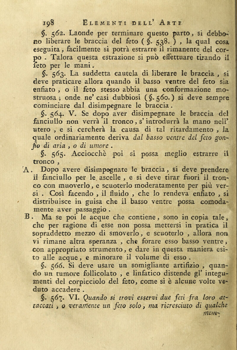 §. 5Ó2. Laonde per terminare questo parto, sì debbo- no liberare le braccia del feto ( §. 538. ) , la qual cosa eseguita, facilmente si potrà estrarre il rimanente del cor- po . Talora questa estrazione si può effettuare tirando il feto per le mani. §. 563. La suddetta cautela di liberare le braccia , si deve praticare allora quando il basso ventre del feto sia enfiato , o il feto stesso abbia una conformazione mo- struosa ; onde ne’casi dubbiosi (§-500.) si deve sempre cominciare dal disimpegnare le braccia. §. 564. V. Se dopo aver disimpegnate le braccia del fanciullo non verrà il tronco, s’introdurrà la mano nell’ utero , e si cercherà la causa di tal ritardamento , la quale ordinariamente deriva dal basso ventre del feto gon- fio di aria , o di umore . §. 565. Acciocché poi si possa meglio estrarre il tronco , A. Dopo avere disimpegnate le braccia, si deve prendere il fanciullo per le ascelle , e si deve tirar fuori il tron- co con muoverlo, e scuoterlo moderatamente per più ver- si . Così facendo , il fluido , che lo rendeva enfiato , si distribuisce in guisa che il basso ventre possa comoda- mente aver passaggio . B. Ma se poi le acque che contiene, sono in copia tale, che per ragione di esse non possa mettersi in pratica il sopraddetto mezzo di smoverlo, e scuoterlo , allora non vi rimane altra speranza , che forare esso basso ventre -, con appropriato strumento, e dare in questa maniera esi- to alle acque, e minorare il volume di esso . §. 566. Si deve usare un somigliante artifizio , quan- do un tumore follicolato , e linfatico distende gl’ integu- menti del corpieciolo del feto, come si è alcune volte ve- duto accadere . §. 567. VI. Quando sì trovi esservi due feti fra loro at- taccati , 0 veramente un feto solo, ma ricresciuto di qualche nielli