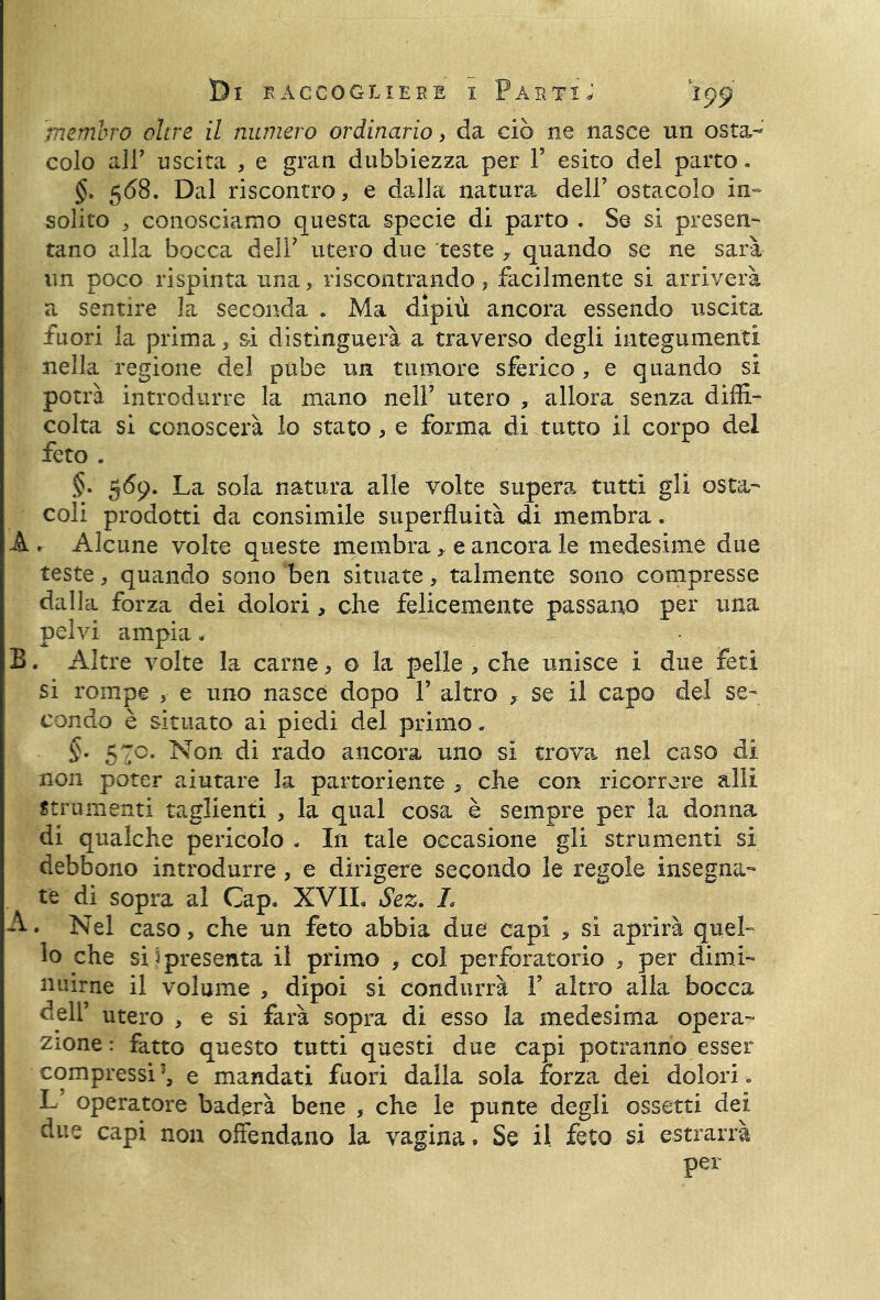 membro oltre il numero ordinario, da ciò ne nasce un osta- colo all’ uscita , e gran dubbiezza per V esito del parto. §. 568. Dal riscontro, e dalla natura dell’ostacolo in- solito , conosciamo questa specie di parto . Se si presen- tano alla bocca dell’ utero due teste y quando se ne sarà un poco rispinta una, riscontrando ? facilmente si arriverà a sentire la seconda . Ma dipiù ancora essendo uscita, fuori la prima, si distinguerà a traverso degli integumenti nella regione del pube un tumore sferico , e quando si potrà introdurre la mano nell’ utero , allora senza diffi- colta si conoscerà lo stato, e forma di tutto il corpo del feto . §. 569. La sola natura alle volte supera tutti gli osta- coli prodotti da consimile superfluità di membra. À . Alcune volte queste membra, e ancora le medesime due teste, quando sono ben situate, talmente sono compresse dalla forza dei dolori, che felicemente passano per una pelvi ampia , B. Altre volte la carne, o la pelle , che unisce i due feti si rompe , e uno nasce dopo Y altro * se il capo del se- condo è situato ai piedi del primo « §- 57c. Non di rado ancora uno si trova nel caso di non poter aiutare la partoriente , che con ricorrere alli strumenti taglienti , la qual cosa è sempre per la donna di qualche pericolo . In tale occasione gli strumenti si debbono introdurre, e dirigere secondo le regole insegna- te di sopra al Cap. XVIL Sez. 1* A. Nel caso, che un feto abbia due capi , si aprirà quel- lo che si ) presenta il primo , col perforatori© , per dimi- nuirne il volume , dipoi si condurrà Y altro alla bocca dell’ utero , e si farà sopra di esso la medesima opera- zione : fatto questo tutti questi due capi potranno esser compressi’, e mandati fuori dalla sola forza dei dolori. L’ operatore baderà bene , che le punte degli esserti dei due capi non offendano la vagina • Se il feto si estrarrà per