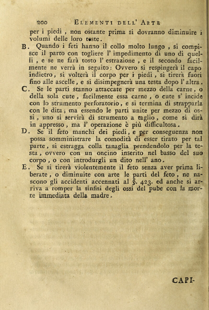 per i piedi , non ostante prima si dovranno diminuire i volumi delle loro teste. B. Quando i feti hanno il collo molto lungo , si compi- sce il parto con togliere Y impedimento di uno di quel- li , e se ne farà tosto Y estrazione , e il secondo facil- mente ne verrà in seguito : Ovvero si respingerà il capo indietro, si volterà il corpo per i piedi , si tirerà fuori fino alle ascelle, e si disimpegnerà una testa dopo Y altra. C. Se le parti stanno attaccate per mezzo della carne, o della sola cute , facilmente essa carne , o cute s’ incide con lo strumento perforarono, e si termina di strapparla con le dita ; ma essendo le parti unite per mezzo di os- si , uno si servirà di strumento a taglio, come si dirà in appresso , ma V operazione è più difficultosa. Da Se il feto manchi dei piedi, e per conseguenza non possa somministrare la comodità di esser tirato per tal parte, si estragga colla tanaglia prendendolo per la te- sta , ovvero con un oncino inserito nel basso del suo corpo, o con introdurgli un dito nell’ ano. E. Se si tirerà violentemente il feto senza aver prima li- berate , o diminuite con arte le parti del feto , ne na- scono gli accidenti accennati al §. 423. ed anche si ar- riva a romper la sinfisi degli ossi del pube con la mor- te immediata della madre . CAPE