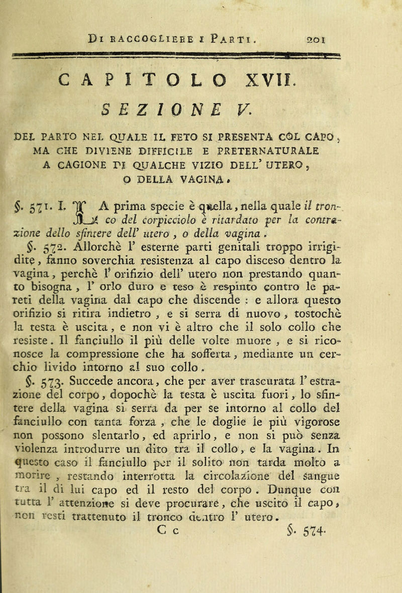 CAPITOLO XVII. SEZIONE v; DEL PARTO NEL QUALE IL FETO SI PRESENTA CÓL CAPO s MA CHE DIVIENE DIFFICILE E PRETERNATURALE A cagione pi qualche VIZIO dell5 UTERO 5 O DELLA VAGINA * §. 571. L HT A prima specie è quella, nella quale il iron J)Lj4 co del corpicàolo è ritardato per la contra- zione dello sfintere dell’ utero , o della vagina. §. 572. Allorché P esterne parti genitali troppo irrigi- dite > fanno soverchia resistenza al capo disceso dentro la vagina, perchè V orifizio deli5 utero non prestando quan- to bisogna , P orlo duro e teso è respinto contro le pa- reti della vagina dal capo che discende : e allora questo orifizio si ritira indietro , e si serra di nuovo , tostochè la testa è uscita, e non vi è altro che il solo collo che resiste. Il fanciullo il più delle volte muore , e si rico- nosce la compressione che ha sofferta , mediante un cer- chio livido intorno al suo collo . §. 573. Succede ancora , che per aver trascurata Y estra- zione del corpo, dopoché la testa è uscita fuori, lo sfin- tere della vagina si serra da per se intorno al collo del fanciullo con tanta forza , che le doglie le più vigorose non possono slentarlo, ed aprirlo, e non si può senza violenza introdurre un dito tra il collo, e la vagina. In questo caso il fanciullo per il solito non tarda molto a morire 5 restando interrotta la circolazione dèi Sangue tra il di lui capo ed il resto del corpo . Dunque con tutta T attenzione si deve procurare, che uscito il capo > non resti trattenuto il tronco dentro V utero. c c $• 524-