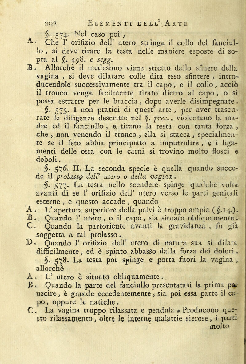 §. 524° Nel caso poi , ^ 9 Che T orifizio deli’ utero stringa il collo del fanciul- lo , si deve tirare la testa nelle maniere esposte di so- pra al §. 498. e segg. B * Allorché il medesimo viene stretto dallo sfinere della vagina , si deve dilatare colle dita esso sfintere , intro- ducendole successivamente tra il capo, e il collo, acciò il tronco venga facilmente tirato dietro al capo , o si possa estrarre per le braccia, dopo averle disimpegnate. §. 525. I non pratici di quest’ arte , per aver trascu- rate le diligenze descritte nel §. prec., violentano la ma- dre ed il fanciullo , e. tirano la testa con tanta forza , che , non venendo il tronco, ella si stacca, specialmen- te se il feto abbia principiato a imputridire , e i liga- menti delle ossa con le carni si trovino molto flosci e deboli. §. 52Ó. II. La seconda specie è quella quando succe- de il prolassi delV utero o della vagina . §. 527. La testa nello scendere spinge qualche volta avanti di se V orifizio deli’ utero verso le parti genitali esterne > e questo accade , quando A * L’apertura superiore della pelvi è troppo ampia ( §.14.)* B . Quando V utero, o il capo, sia situato obliquamente . C. Quando la partoriente avanti la gravidanza , fu già soggetta a tal prolasso. Quando Y orifizio dell* utero di natura sua si dilata diffìcilmente, ed è spinto abbasso dalla forza dei dolori. §. 52$« La testa poi spinge e porta fuori la vagina , allorché À • L’ utero è situato obliquamente . B. Quando la parte del fanciullo presentatasi la prima par uscire, è grande eccedentemente, sia poi essa parte il ca- po , oppure le natiche. C. La vagina troppo rilassata e pendala * Producono que- sto rilassamento, oltre le interne malattie sierose, i parti molto