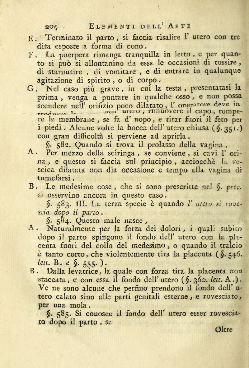 £a Terminato il parto, si faccia risalire V utero con tre dita esposte a forma di cono. F. La puerpera rimanga tranquilla in letto , e per quan- to si può si allontanino da essa le occasiona di tossire , di starnutire , di vomitare , e di entrare in qualunque agitazione di spirito , o di corpo. G. Nel caso più grave , in cui la testa , presentatasi la prima , venga a puntare in qualche osso , e non possa scendere nell’ orifizio poco dilatato, Y oneratovi» deve m- i~ flwtr mcru , rimuovere il capo, rompe- re le membrane , se fa d’ uopo, e tirar fuori il feto per i piedi. Alcune volte la bocca dell’utero chiusa (§.351.) con gran difficoltà si perviene ad aprirla. <$. 582. Quando si trova il prolasso della vagina , A. Per mezzo della sciringa , se conviene , si cavi V ori- na , e questo si faccia sul principio , acciocché la ve- scica dilatata non dia occasione e tempo alla vagina di tumefarsi, B. Le medesime cose , che si sono prescritte nel §. prec. si osservino ancora in questo caso. §. 583. III. La terza specie è quando V utero si rove- scia dopo il parto. §. 584. Questo male nasce , A » Naturalmente per la forza dei dolori, i quali subito dopo il parto spingono il fondo dell’ utero con la pla- centa fuori del collo del medesimo , o quando il tralcio è tanto corto, che violentemente tira la placenta (§.546. leu. B, e §. 555. ). B. Dalla levatrice, la quale con forza tira la placenta non staccata, e con essa il fondo deir utero (§.360. lett. A.). Ve ne sono alcune che perfino prendono il fondo delir u- tero calato sino alle parti genitali esterne, e rovesciato, per una mola. §. 585. Si conosce il fondo dell5 utero esser rovescia- to dopo il parto , se Oltre