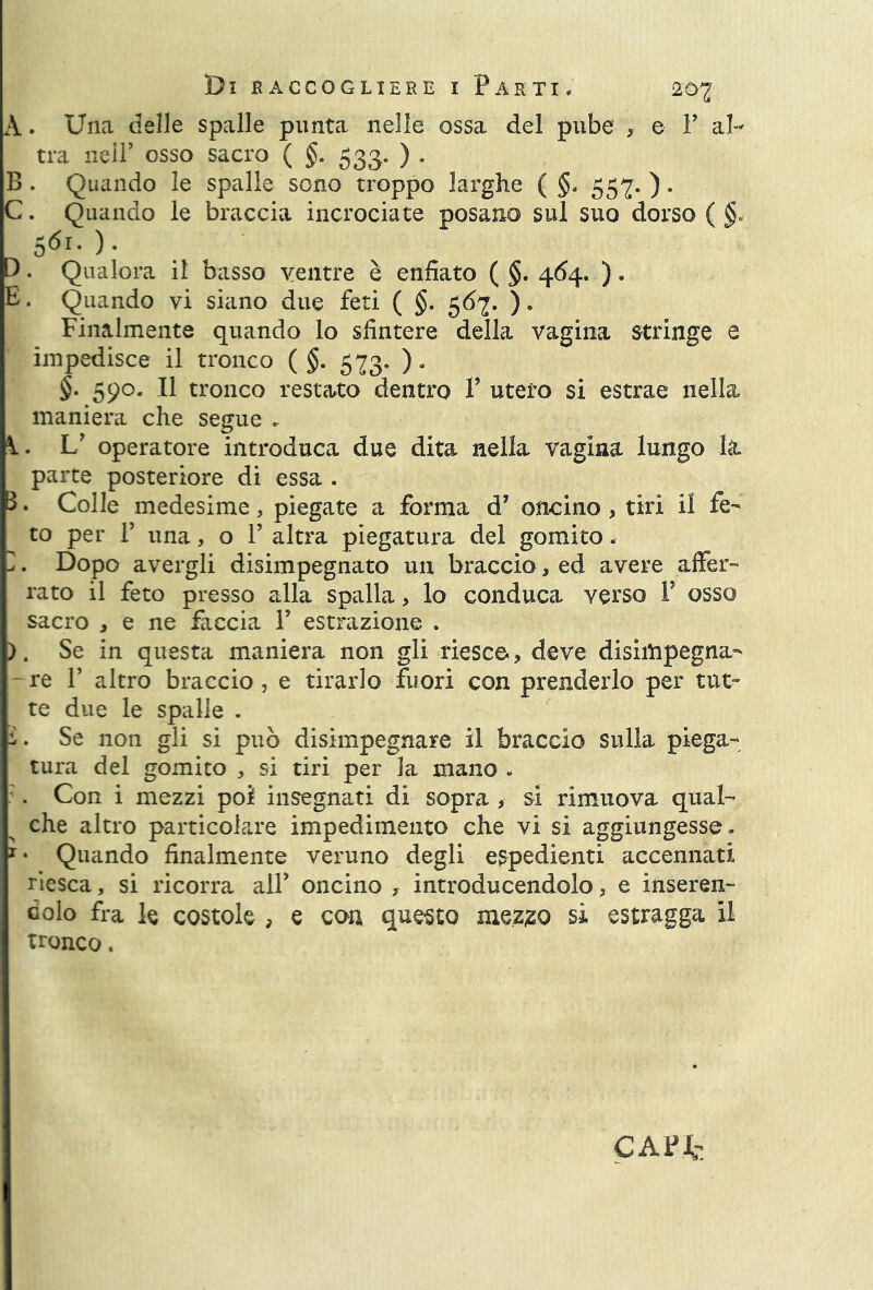 Q M A. Una delle spalle punta nelle ossa del pube , e P al- tra nell’ osso sacro ( §• 533* ) • B . Quando le spalle sono troppo larghe ( §* 557. ). C. Quando le braccia incrociate posano sul suo dorso ( §- 561.). . Qualora il basso ventre è enfiato ( §. 464, ). . Quando vi siano due feti ( §. 567. ). Finalmente quando lo sfintere della vagina stringe e impedisce il tronco ( §. 573. ). §• 590. Il tronco restato dentro V utero si estrae nella maniera che segue . V operatore introduca due dita nella vagina lungo la parte posteriore di essa . 3. Colle medesime, piegate a forma d* oncino , tiri il fe- to per V una, o P altra piegatura del gomito .■ I. Dopo avergli disimpegnato un braccio, ed avere affer- rato il feto presso alla spalla, lo conduca verso P osso sacro , e ne faccia P estrazione . ). Se in questa maniera non gli riesce., deve disiittpegna- -re P altro braccio, e tirarlo fuori con prenderlo per tut- te due le spalle . ì. Se non gli si può disimpegnare il braccio sulla piega- tura del gomito , si tiri per la mano » . Con i mezzi poi insegnati di sopra , si rimuova qual- che altro particolare impedimento che vi si aggiungesse. 1 * Quando finalmente veruno degli espedienti accennati riesca, si ricorra alP oncino , introducendolo, e inseren- dolo fra le costole , e con questo mezzo sì estragga il tronco. CAFJfc